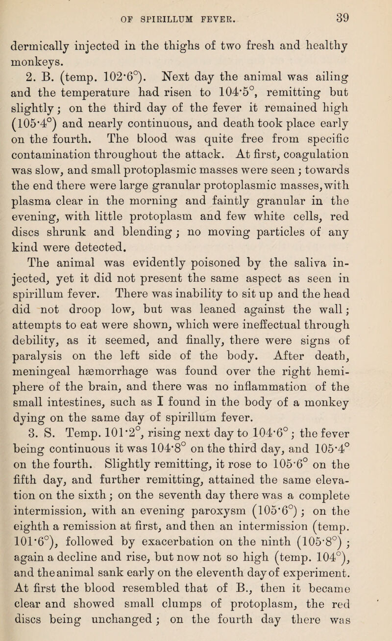 dermically injected in tlie thighs of two fresh and healthy monkeys. 2. B. (temp. 102*6°). Next day the animal was ailing and the temperature had risen to 104*5°, remitting but slightly; on the third day of the fever it remained high (105*4°) and nearly continuous, and death took place early on the fourth. The blood was quite free from specific contamination throughout the attack. At first, coagulation was slow, and small protoplasmic masses were seen ; towards the end there were large granular protoplasmic masses, with plasma clear in the morning and faintly granular in the evening, with little protoplasm and few white cells, red discs shrunk and blending ; no moving particles of any kind were detected. The animal was evidently poisoned by the saliva in¬ jected, yet it did not present the same aspect as seen in spirillum fever. There was inability to sit up and the head did not droop low, but was leaned against the wall; attempts to eat were shown, which were ineffectual through debility, as it seemed, and finally, there were signs of paralysis on the left side of the body. After death, meningeal haemorrhage was found over the right hemi- phere of the brain, and there was no inflammation of the small intestines, such as I found in the body of a monkey dying on the same day of spirillum fever. 3. S. Temp. 101*2°, rising next day to 104*6° ; the fever being continuous it w*as 104*8° on the third day, and 105*4° on the fourth. Slightly remitting, it rose to 105*6° on the fifth day, and further remitting, attained the same eleva¬ tion on the sixth; on the seventh day there was a complete intermission, with an evening paroxysm (105*6°); on the eighth a remission at first, and then an intermission (temp. 101*6°), followed by exacerbation on the ninth (105*8°) ; again a decline and rise, but now not so high (temp. 104°), and the animal sank early on the eleventh day of experiment. At first the blood resembled that of B., then it became clear and showed small clumps of protoplasm, the red discs being unchanged; on the fourth day there was