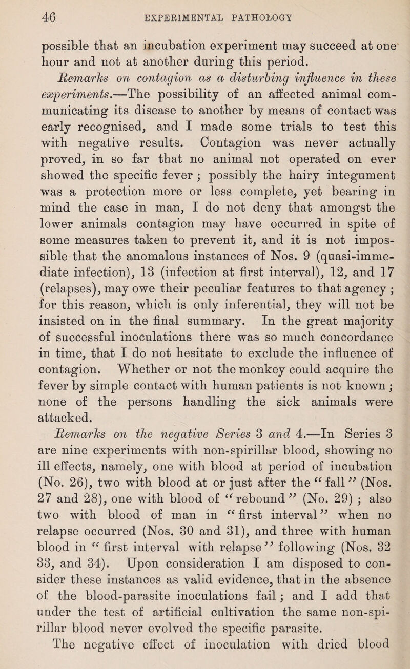 possible that an incubation experiment may succeed at one hour and not at another during this period. Remarks on contagion as a disturbing influence in these experiments.—The possibility of an affected animal com¬ municating its disease to another by means of contact was early recognised, and I made some trials to test this with negative results. Contagion was never actually proved, in so far that no animal not operated on ever showed the specific fever ; possibly the hairy integument was a protection more or less complete, yet bearing in mind the case in man, I do not deny that amongst the lower animals contagion may have occurred in spite of some measures taken to prevent it, and it is not impos¬ sible that the anomalous instances of Nos. 9 (quasi-imme- diate infection), 13 (infection at first interval), 12, and 17 (relapses), may owe their peculiar features to that agency ; for this reason, which is only inferential, they will not be insisted on in the final summary. In the great majority of successful inoculations there was so much concordance in time, that I do not hesitate to exclude the influence of contagion. Whether or not the monkey could acquire the fever by simple contact with human patients is not known ; none of the persons handling the sick animals were attacked. Remarks on the negative Series 3 and 4.—In Series 3 are nine experiments with non-spirillar blood, showing no ill effects, namely, one with blood at period of incubation (No. 26), two with blood at or just after the (( fall39 (Nos. 27 and 28), one with blood of “ rebound 33 (No. 29) ; also two with blood of man in first interval^ when no relapse occurred (Nos. 30 and 31), and three with human blood in “ first interval with relapse;; following (Nos. 32 33, and 34). Upon consideration I am disposed to con¬ sider these instances as valid evidence, that in the absence of the blood-parasite inoculations fail; and I add that under the test of artificial cultivation the same non-spi- rillar blood never evolved the specific parasite. The negative effect of inoculation with dried blood