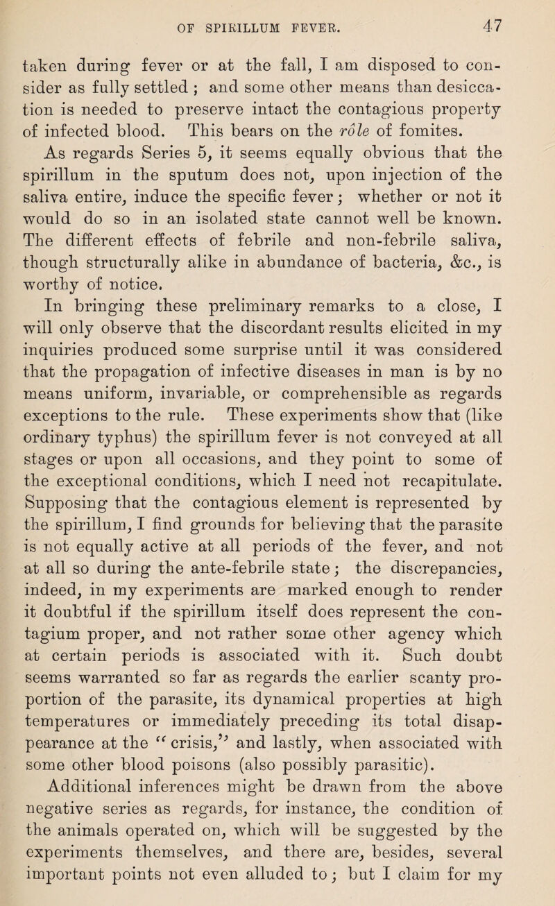taken during fever or at the fall, I am disposed to con¬ sider as fully settled ; and some other means than desicca¬ tion is needed to preserve intact the contagious property of infected blood. This bears on the role of fomites. As regards Series 5, it seems equally obvious that the spirillum in the sputum does not, upon injection of the saliva entire, induce the specific fever; whether or not it would do so in an isolated state cannot well be known. The different effects of febrile and non-febrile saliva, though structurally alike in abundance of bacteria, &c., is worthy of notice. In bringing these preliminary remarks to a close, I will only observe that the discordant results elicited in my inquiries produced some surprise until it was considered that the propagation of infective diseases in man is by no means uniform, invariable, or comprehensible as regards exceptions to the rule. These experiments show that (like ordinary typhus) the spirillum fever is not conveyed at all stages or upon all occasions, and they point to some of the exceptional conditions, which I need not recapitulate. Supposing that the contagious element is represented by the spirillum, I find grounds for believing that the parasite is not equally active at all periods of the fever, and not at all so during the ante-febrile state; the discrepancies, indeed, in my experiments are marked enough to render it doubtful if the spirillum itself does represent the con- tagium proper, and not rather some other agency which at certain periods is associated with it. Such doubt seems warranted so far as regards the earlier scanty pro¬ portion of the parasite, its dynamical properties at high temperatures or immediately preceding its total disap¬ pearance at the “ crisis/'’ and lastly, when associated with some other blood poisons (also possibly parasitic). Additional inferences might be drawn from the above negative series as regards, for instance, the condition of the animals operated on, which will be suggested by the experiments themselves, and there are, besides, several important points not even alluded to; but I claim for my