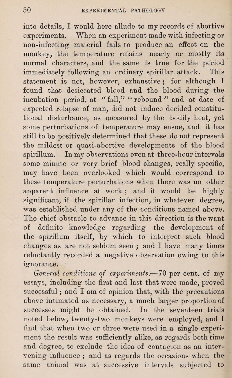 into details, I would liere allude to my records of abortive experiments. When an experiment made with infecting or non-infecting material fails to produce an effect on the monkey, the temperature retains nearly or mostly its normal characters, and the same is true for the period immediately following an ordinary spirillar attack. This statement is not, however, exhaustive ; for although I found that desiccated blood and the blood during the incubation period, at “ fall,” “ rebound ” and at date of expected relapse of man, did not induce decided constitu¬ tional disturbance, as measured by the bodily heat, yet some perturbations of temperature may ensue, and it has still to be positively determined that these do not represent the mildest or quasi* abortive developments of the blood spirillum. In my observations even at three-hour intervals some minute or very brief blood changes, really specific, may have been overlooked which would correspond to these temperature perturbations when there was no other apparent influence at work; and it would be highly significant, if the spirillar infection, in whatever degree, was established under any of the conditions named above. The chief obstacle to advance in this direction is the want of definite knowledge regarding the development of the spirillum itself, by which to interpret such blood changes as are not seldom seen ; and I have many times reluctantly recorded a negative observation owing to this ignorance. General conditions of experiments.—70 per cent, of my essays, including the first and last that were made, proved successful; and I am of opinion that, with the precautions above intimated as necessary, a much larger proportion of successes might be obtained. In the seventeen trials noted below, twenty-two monkeys were employed, and I find that when two or three were used in a single experi¬ ment the result was sufficiently alike, as regards both time and degree, to exclude the idea of contagion as an inter¬ vening influence ; and as regards the occasions when the same animal was at successive intervals subjected to