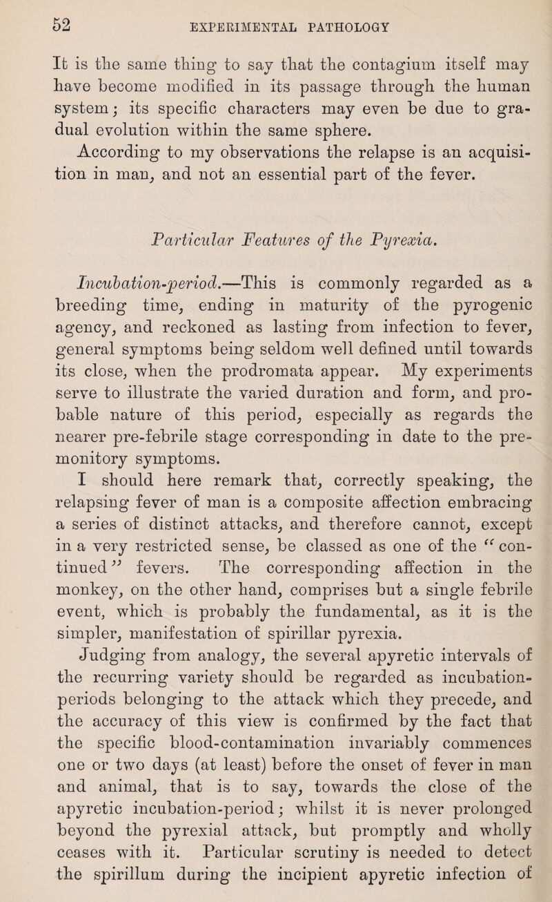 It is tlie same thing to say that the contagium itself may have become modified in its passage through the human system; its specific characters may even be due to gra¬ dual evolution within the same sphere. According to my observations the relapse is an acquisi¬ tion in mam, and not an essential part of the fever. Particular Features of the Pyrexia. Incubation-period.-—This is commonly regarded as a breeding time, ending in maturity of the pyrogenic agency, and reckoned as lasting from infection to fever, general symptoms being seldom well defined until towards its close, when the prodromata appear. My experiments serve to illustrate the varied duration and form, and pro¬ bable nature of this period, especially as regards the nearer pre-febrile stage corresponding in date to the pre¬ monitory symptoms. I should here remark that, correctly speaking, the relapsing fever of man is a composite affection embracing a series of distinct attacks, and therefore cannot, except in a very restricted sense, be classed as one of the “ con¬ tinued ” fevers. The corresponding affection in the monkey, on the other hand, comprises but a single febrile event, which is probably the fundamental, as it is the simpler, manifestation of spirillar pyrexia. Judging from analogy, the several apyretic intervals of the recurring variety should be regarded as incubation- periods belonging to the attack which they precede, and the accuracy of this view is confirmed by the fact that the specific blood-contamination invariably commences one or two days (at least) before the onset of fever in man and animal, that is to say, towards the close of the apyretic incubation-period; whilst it is never prolonged beyond the pyrexial attack, but promptly and wholly ceases with it. Particular scrutiny is needed to detect the spirillum during the incipient apyretic infection of