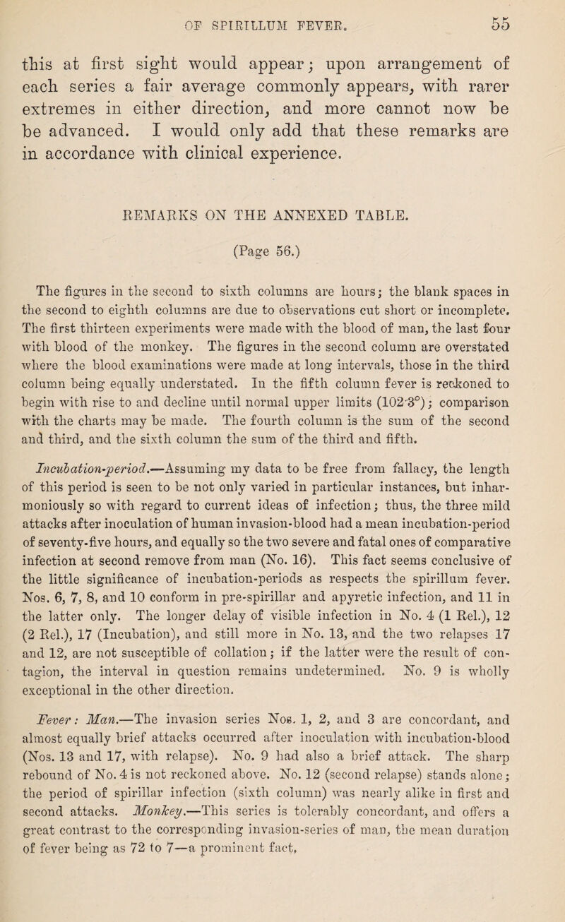 this at first sight would appear; upon arrangement of each series a fair average commonly appears, with rarer extremes in either direction, and more cannot now be be advanced. I would only add that these remarks are in accordance with clinical experience. REMARKS ON THE ANNEXED TABLE. (Page 56.) The figures in the second to sixth columns are hours; the blank spaces in the second to eighth columns are due to observations cut short or incomplete. The first thirteen experiments were made with the blood of man, the last four with blood of the monkey. The figures in the second column are overstated where the blood examinations were made at long intervals, those in the third column being equally understated. In the fifth column fever is reckoned to begin with rise to and decline until normal upper limits (10230); comparison with the charts may be made. The fourth column is the sum of the second and third, and the sixth column the sum of the third and fifth. Incubation-period.—Assuming my data to be free from fallacy, the length of this period is seen to be not only varied in particular instances, but inhar- moniously so with regard to current ideas of infection; thus, the three mild attacks after inoculation of human invasion-blood had a mean incubation-period of seventy-five hours, and equally so the two severe and fatal ones of comparative infection at second remove from man (No. 16). This fact seems conclusive of the little significance of incubation-periods as respects the spirillum fever. Nos. 6, 7, 8, and 10 conform in pre-spirillar and apyretic infection, and 11 in the latter only. The longer delay of visible infection in No. 4 (1 Rel.), 12 (2 Rel.), 17 (Incubation), and still more in No. 13, and the two relapses 17 and 12, are not susceptible of collation; if the latter were the result of con¬ tagion, the interval in question remains undetermined. No. 9 is wholly exceptional in the other direction. Fever: Man.—The invasion series Noe. 1, 2, and 3 are concordant, and almost equally brief attacks occurred after inoculation with incubation-blood (Nos. 13 and 17, with relapse). No. 9 had also a brief attack. The sharp rebound of No. 4 is not reckoned above. No. 12 (second relapse) stands alone; the period of spirillar infection (sixth column) was nearly alike in first and second attacks. Monkey.—This series is tolerably concordant, and offers a great contrast to the corresponding invasion-series of man, the mean duration of fever being as 72 to 7—a prominent fact.