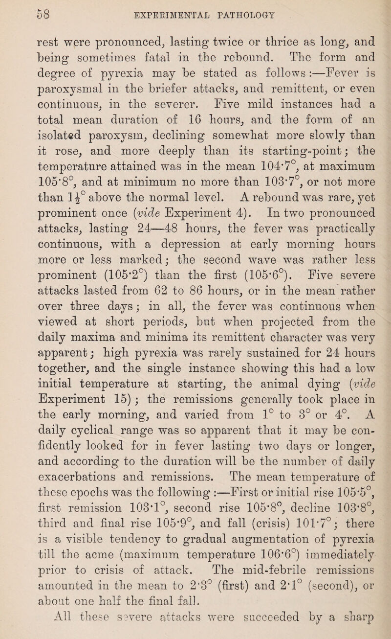 rest were pronounced, lasting twice or thrice as long, and being sometimes fatal in the rebound. The form and degree of pyrexia may be stated as follows :—Fever is paroxysmal in the briefer attacks, and remittent, or even continuous, in the severer. Five mild instances had a total mean duration of 16 hours, and the form of an isolated paroxysm, declining somewhat more slowly than it rose, and more deeply than its starting-point; the temperature attained was in the mean 104*7°, at maximum 105*8°, and at minimum no more than 103*7°, or not more than 1^° above the normal level. A rebound was rare, yet prominent once (vide Experiment 4). In two pronounced attacks, lasting 24—48 hours, the fever was practically continuous, with a depression at early morning hours more or less marked; the second wave was rather less prominent (105*2°) than the first (105*6°). Five severe attacks lasted from 62 to 86 hours, or in the mean rather over three days; in all, the fever was continuous when viewed at short periods, but when projected from the daily maxima and minima its remittent character was very apparent; high pyrexia was rarely sustained for 24 hours together, and the single instance showing this had a low initial temperature at starting, the animal dying (vide Experiment 15); the remissions generally took place in the early morning, and varied from 1° to 3° or 4°. A daily cyclical range was so apparent that it may be con¬ fidently looked for in fever lasting two days or longer, and according to the duration will be the number of daily exacerbations and remissions. The mean temperature of these epochs was the following :—First or initial rise 105*5°, first remission 103*1°, second rise 105*8°, decline 103*8°, third and final rise 105*9°, and fall (crisis) 101*7°; there is a visible tendency to gradual augmentation of pyrexia till the acme (maximum temperature 106*6°) immediately prior to crisis of attack. The mid-febrile remissions amounted in the mean to 2*3° (first) and 2*1° (second), or about one half the final fall. All these severe attacks were succeeded by a sharp