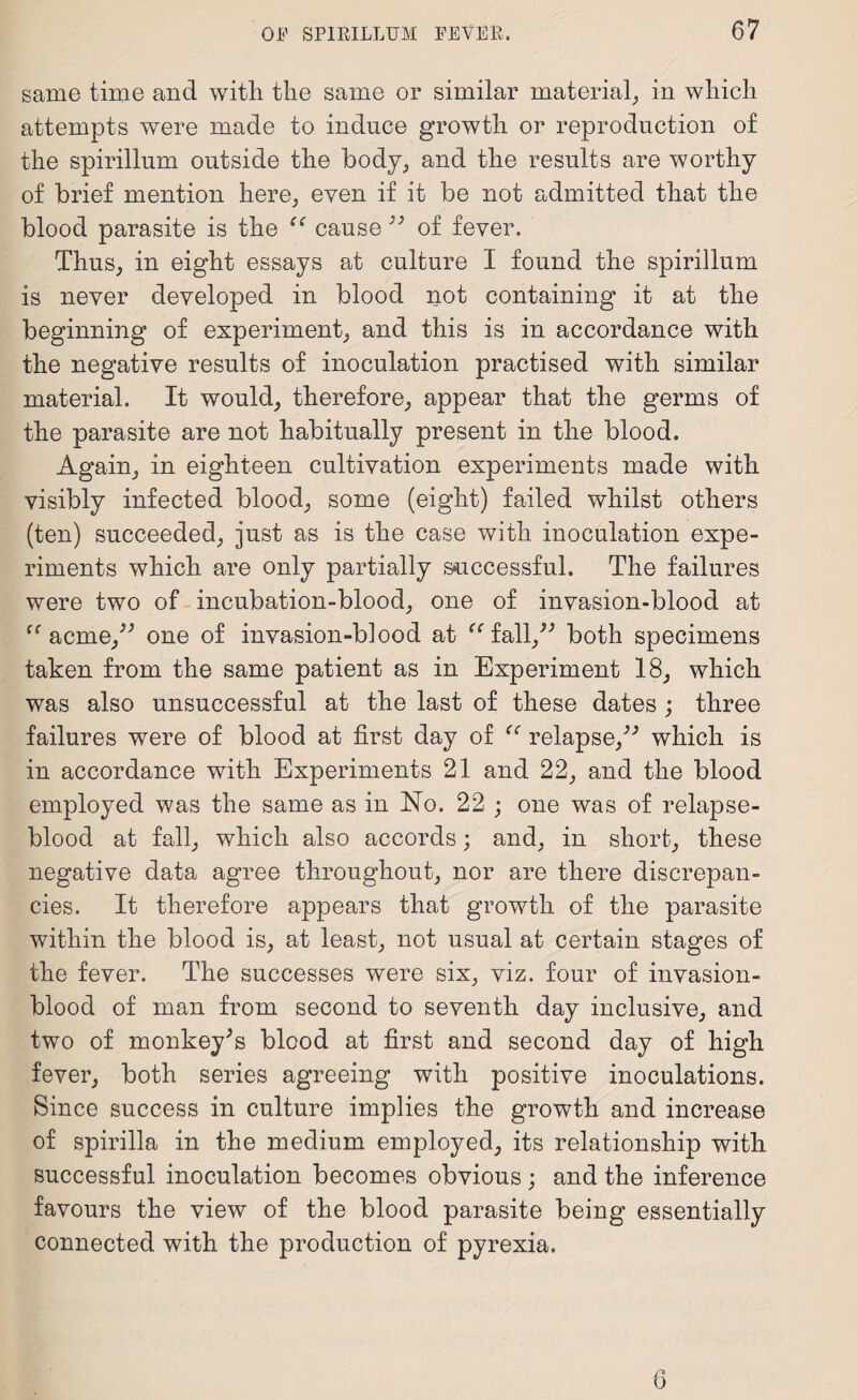 same time and with the same or similar material, in which attempts were made to induce growth or reproduction of the spirillum outside the body, and the results are worthy of brief mention here, even if it be not admitted that the blood parasite is the “ cause 33 of fever. Thus, in eight essays at culture I found the spirillum is never developed in blood not containing it at the beginning of experiment, and this is in accordance with the negative results of inoculation practised with similar material. It would, therefore, appear that the germs of the parasite are not habitually present in the blood. Again, in eighteen cultivation experiments made with visibly infected blood, some (eight) failed whilst others (ten) succeeded, just as is the case with inoculation expe¬ riments which are only partially successful. The failures were two of incubation-blood, one of invasion-blood at ff acme,;> one of invasion-blood at “fall,” both specimens taken from the same patient as in Experiment 18, which was also unsuccessful at the last of these dates ; three failures were of blood at first day of “ relapse,” which is in accordance with Experiments 21 and 22, and the blood employed was the same as in No. 22 ; one was of relapse- blood at fall, which also accords; and, in short, these negative data agree throughout, nor are there discrepan¬ cies. It therefore appears that growth of the parasite within the blood is, at least, not usual at certain stages of the fever. The successes were six, viz. four of invasion- blood of man from second to seventh day inclusive, and two of monkeyJs blood at first and second day of high fever, both series agreeing with positive inoculations. Since success in culture implies the growth and increase of spirilla in the medium employed, its relationship with successful inoculation becomes obvious ; and the inference favours the view of the blood parasite being essentially connected with the production of pyrexia. 6