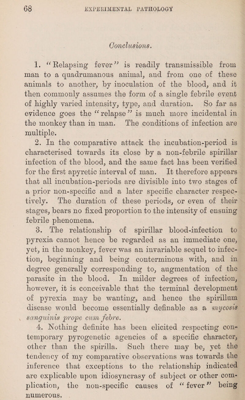 Conclusions. 1. “ Relapsing feveris readily transmissible from man to a quadrumanous animal, and from one of these animals to another, by inoculation of the blood, and it then commonly assumes the form of a single febrile event of highly varied intensity, type, and duration. So far as evidence goes the relapse99 is much more incidental in the monkey than in man. The conditions of infection are multiple. 2. In the comparative attack the incubation-period is characterised towards its close by a n on-febrile spirillar infection of the blood, and the same fact has been verified for the first apyretic interval of man. It therefore appears that all incubation-periods are divisible into two stages of a prior non-specific and a later specific character respec¬ tively. The duration of these periods, or even of their stages, bears no fixed proportion to the intensity of ensuing febrile phenomena. 3. The relationship of spirillar blood-infection to pyrexia cannot hence be regarded as an immediate one, yet, in the monkey, fever was an invariable sequel to infec¬ tion, beginning and being conterminous with, and in degree generally corresponding to, augmentation of the parasite in the blood. In milder degrees of infection, however, it is conceivable that the terminal development of pyrexia may be wanting, and hence the spirillum disease would become essentially definable as a mycosis sanguinis prope cum febre. 4. Nothing definite has been elicited respecting con¬ temporary pyrogenetic agencies of a specific character, other than the spirilla. Such there may be, yet the tendency of my comparative observations was towards the inference that exceptions to the relationship indicated are explicable upon idiosyncrasy of subject or other com¬ plication, the non-specific causes of “ fever3) being numerous.