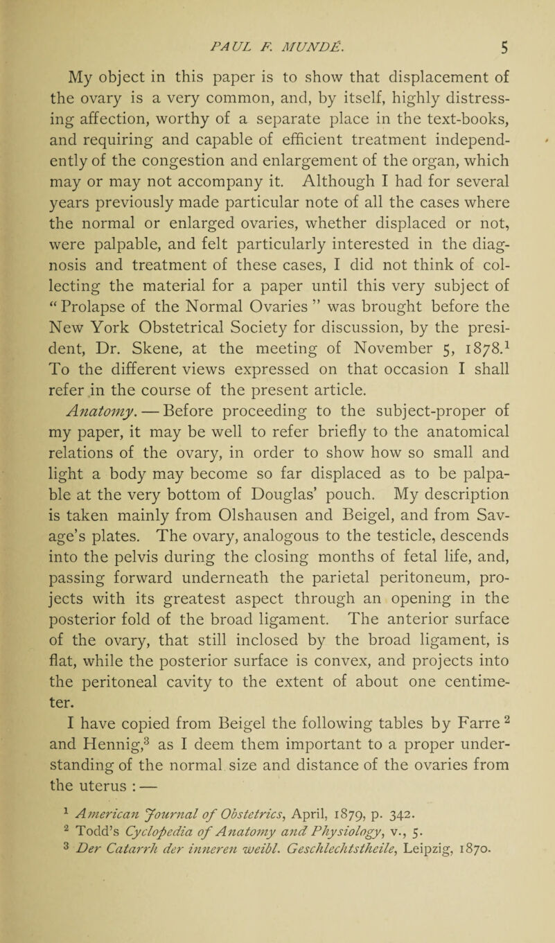 My object in this paper is to show that displacement of the ovary is a very common, and, by itself, highly distress¬ ing affection, worthy of a separate place in the text-books, and requiring and capable of efficient treatment independ¬ ently of the congestion and enlargement of the organ, which may or may not accompany it. Although I had for several years previously made particular note of all the cases where the normal or enlarged ovaries, whether displaced or not, were palpable, and felt particularly interested in the diag¬ nosis and treatment of these cases, I did not think of col¬ lecting the material for a paper until this very subject of “ Prolapse of the Normal Ovaries ” was brought before the New York Obstetrical Society for discussion, by the presi¬ dent, Dr. Skene, at the meeting of November 5, 1878.1 To the different views expressed on that occasion I shall refer in the course of the present article. Anatomy. — Before proceeding to the subject-proper of my paper, it may be well to refer briefly to the anatomical relations of the ovary, in order to show how so small and light a body may become so far displaced as to be palpa¬ ble at the very bottom of Douglas’ pouch. My description is taken mainly from Olshausen and Beigel, and from Sav¬ age’s plates. The ovary, analogous to the testicle, descends into the pelvis during the closing months of fetal life, and, passing forward underneath the parietal peritoneum, pro¬ jects with its greatest aspect through an opening in the posterior fold of the broad ligament. The anterior surface of the ovary, that still inclosed by the broad ligament, is flat, while the posterior surface is convex, and projects into the peritoneal cavity to the extent of about one centime¬ ter. I have copied from Beigel the following tables by Farre2 and Hennig,3 as I deem them important to a proper under¬ standing of the normal size and distance of the ovaries from the uterus : — 1 American Journal of Obstetrics, April, 1879, p. 342. 2 Todd’s Cyclopedia of Anatomy and Physiology, v., 5. 3 Der Catarrh der inneren weibl. Geschlechtstheile, Leipzig, 1870.