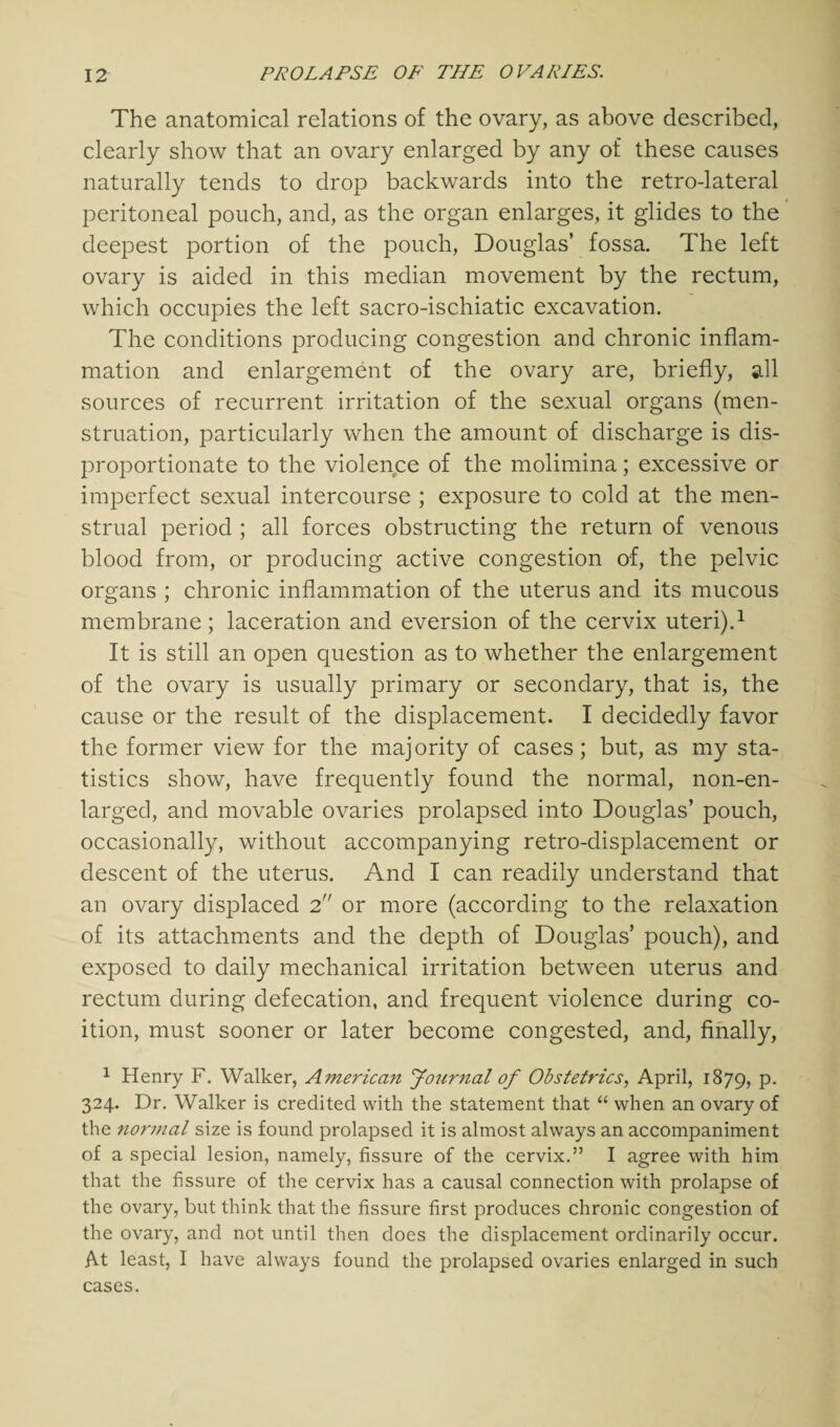 The anatomical relations of the ovary, as above described, clearly show that an ovary enlarged by any of these causes naturally tends to drop backwards into the retro-lateral peritoneal pouch, and, as the organ enlarges, it glides to the deepest portion of the pouch, Douglas’ fossa. The left ovary is aided in this median movement by the rectum, which occupies the left sacro-ischiatic excavation. The conditions producing congestion and chronic inflam¬ mation and enlargement of the ovary are, briefly, all sources of recurrent irritation of the sexual organs (men¬ struation, particularly when the amount of discharge is dis¬ proportionate to the violence of the molimina; excessive or imperfect sexual intercourse ; exposure to cold at the men¬ strual period ; all forces obstructing the return of venous blood from, or producing active congestion of, the pelvic organs ; chronic inflammation of the uterus and its mucous membrane; laceration and eversion of the cervix uteri).1 It is still an open question as to whether the enlargement of the ovary is usually primary or secondary, that is, the cause or the result of the displacement. I decidedly favor the former view for the majority of cases; but, as my sta¬ tistics show, have frequently found the normal, non-en- larged, and movable ovaries prolapsed into Douglas’ pouch, occasionally, without accompanying retro-displacement or descent of the uterus. And I can readily understand that an ovary displaced 2 or more (according to the relaxation of its attachments and the depth of Douglas’ pouch), and exposed to daily mechanical irritation between uterus and rectum during defecation, and frequent violence during co¬ ition, must sooner or later become congested, and, finally, 1 Henry F. Walker, American Journal of Obstetrics, April, 1879, P* 324. Dr. Walker is credited with the statement that “ when an ovary of the nornial size is found prolapsed it is almost always an accompaniment of a special lesion, namely, fissure of the cervix.” I agree with him that the fissure of the cervix has a causal connection with prolapse of the ovary, but think that the fissure first produces chronic congestion of the ovary, and not until then does the displacement ordinarily occur. At least, I have always found the prolapsed ovaries enlarged in such cases.