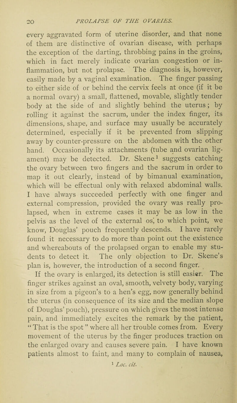 every aggravated form of uterine disorder, and that none of them are distinctive of ovarian disease, with perhaps the exception of the darting, throbbing pains in the groins, which in fact merely indicate ovarian congestion or in¬ flammation, but not prolapse. The diagnosis is, however, easily made by a vaginal examination. The finger passing to either side of or behind the cervix feels at once (if it be a normal ovary) a small, flattened, movable, slightly tender body at the side of and slightly behind the uterus ; by rolling it against the sacrum, under the index finger, its dimensions, shape, and surface may usually be accurately determined, especially if it be prevented from slipping away by counter-pressure on the abdomen with the other hand. Occasionally its attachments (tube and ovarian lig¬ ament) may be detected. Dr. Skene1 suggests catching the ovary between two fingers and the sacrum in order to map it out clearly, instead of by bimanual examination, which will be effectual only with relaxed abdominal walls. I have always succeeded perfectly with one finger and external compression, provided the ovary was really pro¬ lapsed, when in extreme cases it may be as low in the pelvis as the level of the external osi to which point, we know, Douglas’ pouch frequently descends. I have rarely found it necessary to do more than point out the existence and whereabouts of the prolapsed organ to enable my stu¬ dents to detect it. The only objection to Dr. Skene’s plan is, however, the introduction of a second finger. If the ovary is enlarged, its detection is still easier. The finger strikes against an oval, smooth, velvety body, varying in size from a pigeon’s to a hen’s egg, now generally behind the uterus (in consequence of its size and the median slope of Douglas’ pouch), pressure on which gives the most intense pain, and immediately excites the remark by the patient, “ That is the spot ” where all her trouble comes from. Every movement of the uterus by the finger produces traction on the enlarged ovary and causes severe pain. I have known patients almost to faint, and many to complain of nausea, 1 Loc. cit.