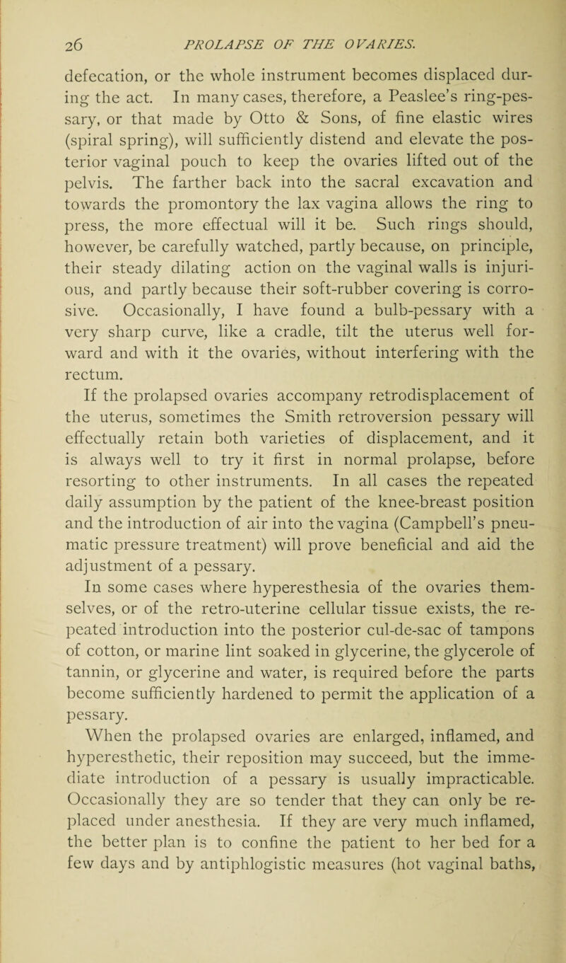 defecation, or the whole instrument becomes displaced dur¬ ing the act In many cases, therefore, a Peaslee’s ring-pes¬ sary, or that made by Otto & Sons, of fine elastic wires (spiral spring), will sufficiently distend and elevate the pos¬ terior vaginal pouch to keep the ovaries lifted out of the pelvis. The farther back into the sacral excavation and towards the promontory the lax vagina allows the ring to press, the more effectual will it be. Such rings should, however, be carefully watched, partly because, on principle, their steady dilating action on the vaginal walls is injuri¬ ous, and partly because their soft-rubber covering is corro¬ sive. Occasionally, I have found a bulb-pessary with a very sharp curve, like a cradle, tilt the uterus well for¬ ward and with it the ovaries, without interfering with the rectum. If the prolapsed ovaries accompany retrodisplacement of the uterus, sometimes the Smith retroversion pessary will effectually retain both varieties of displacement, and it is always well to try it first in normal prolapse, before resorting to other instruments. In all cases the repeated daily assumption by the patient of the knee-breast position and the introduction of air into the vagina (Campbell’s pneu¬ matic pressure treatment) will prove beneficial and aid the adjustment of a pessary. In some cases where hyperesthesia of the ovaries them¬ selves, or of the retro-uterine cellular tissue exists, the re¬ peated introduction into the posterior cul-de-sac of tampons of cotton, or marine lint soaked in glycerine, the glycerole of tannin, or glycerine and water, is required before the parts become sufficiently hardened to permit the application of a pessary. When the prolapsed ovaries are enlarged, inflamed, and hyperesthetic, their reposition may succeed, but the imme¬ diate introduction of a pessary is usually impracticable. Occasionally they are so tender that they can only be re¬ placed under anesthesia. If they are very much inflamed, the better plan is to confine the patient to her bed for a few days and by antiphlogistic measures (hot vaginal baths,