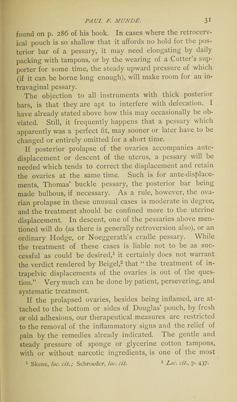 found on p. 286 of his book. In cases where the retrocerv- ical pouch is so shallow that it affords no hold for the pos¬ terior bar of a pessary, it may need elongating by daily packing with tampons, or by the wearing of a Cutter’s sup¬ porter for some time, the steady upward pressure of which (if it can be borne long enough), will make room for an in- travaginal pessary. The objection to all instruments with thick posterior bars, is that they are apt to interfere with defecation. I have already stated above how this may occasionally be ob¬ viated. Still, it frequently happens that a pessary which apparently was a perfect fit, may sooner or later have to be changed or entirely omitted for a short time. If posterior prolapse of the ovaries accompanies ante- displacement or descent of the uterus, a pessary will be needed which tends to correct the displacement and retain the ovaries at the same time. Such is for ante-displace¬ ments, Thomas’ buckle pessary, the posterior bar being made bulbous, if necessary. As a rule, however, the ova¬ rian prolapse in these unusual cases is moderate in degree, and the treatment should be confined more to the uterine displacement. In descent, one of the pessaries above men¬ tioned will do (as there is generally retroversion also), or an ordinary Hodge, or Noeggerath’s cradle pessary. While the treatment of these cases is liable not to be as suc¬ cessful as could be desired,1 it certainly does not warrant the verdict rendered by Beigel,2 that “ the treatment of in- trapelvic displacements of the ovaries is out of the ques¬ tion.” Very much can be done by patient, persevering, and systematic treatment. If the prolapsed ovaries, besides being inflamed, are at¬ tached to the bottom or sides of Douglas’ pouch, by fresh or old adhesions, our therapeutical measures are restricted to the removal of the inflammatory signs and the relief of pain by the remedies already indicated. The gentle and steady pressure of sponge or glycerine cotton tampons, with or without narcotic ingredients, is one of the most 1 Skene, loc. citSchroeder, loc. cit. 2 Loc. cit.y p. 437.