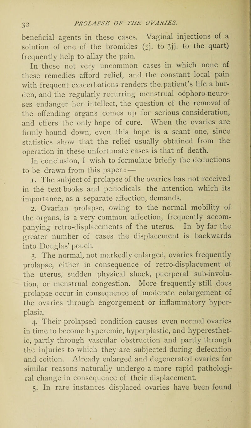 beneficial agents in these cases. Vaginal injections of a solution of one of the bromides (3j. to 3jj. to the quart) frequently help to allay the pain. In those not very uncommon cases in which none of these remedies afford relief, and the constant local pain with frequent exacerbations renders the. patient’s life a bur¬ den, and the regularly recurring menstrual oophoro-neuro- ses endanger her intellect, the question of the removal of the offending organs comes up for serious consideration, and offers the only hope of cure. When the ovaries are firmly bound down, even this hope is a scant one, since statistics show that the relief usually obtained from the operation in these unfortunate cases is that of death. In conclusion, I wish to formulate briefly the deductions to be drawn from this paper : — 1. The subject of prolapse of the ovaries has not received in the text-books and periodicals the attention which its importance, as a separate affection, demands. 2. Ovarian prolapse, owing to the normal mobility of the organs, is a very common affection, frequently accom¬ panying retro-displacements of the uterus. In by far the greater number of cases the displacement is backwards into Douglas’ pouch. 3. The normal, not markedly enlarged, ovaries frequently prolapse, either in consequence of retro-displacement of the uterus, sudden physical shock, puerperal sub-involu¬ tion, or menstrual congestion. More frequently still does prolapse occur in consequence of moderate enlargement of the ovaries through engorgement or inflammatory hyper¬ plasia. 4. Their prolapsed condition causes even normal ovaries in time to become hyperemic, hyperplastic, and hyperesthet¬ ic, partly through vascular obstruction and partly through the injuries to which they are subjected during defecation and coition. Already enlarged and degenerated ovaries for similar reasons naturally undergo a more rapid pathologi¬ cal change in consequence of their displacement. 5. In rare instances displaced ovaries have been found