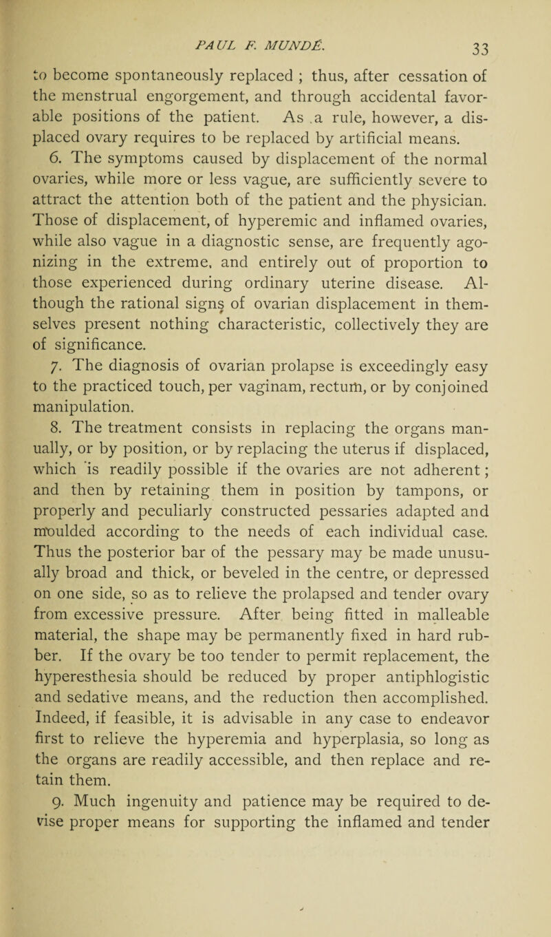to become spontaneously replaced ; thus, after cessation of the menstrual engorgement, and through accidental favor¬ able positions of the patient. As .a rule, however, a dis¬ placed ovary requires to be replaced by artificial means. 6. The symptoms caused by displacement of the normal ovaries, while more or less vague, are sufficiently severe to attract the attention both of the patient and the physician. Those of displacement, of hyperemic and inflamed ovaries, while also vague in a diagnostic sense, are frequently ago¬ nizing in the extreme, and entirely out of proportion to those experienced during ordinary uterine disease. Al¬ though the rational signs of ovarian displacement in them¬ selves present nothing characteristic, collectively they are of significance. 7. The diagnosis of ovarian prolapse is exceedingly easy to the practiced touch, per vaginam, rectum, or by conjoined manipulation. 8. The treatment consists in replacing the organs man¬ ually, or by position, or by replacing the uterus if displaced, which is readily possible if the ovaries are not adherent; and then by retaining them in position by tampons, or properly and peculiarly constructed pessaries adapted and moulded according to the needs of each individual case. Thus the posterior bar of the pessary may be made unusu¬ ally broad and thick, or beveled in the centre, or depressed on one side, so as to relieve the prolapsed and tender ovary from excessive pressure. After being fitted in malleable material, the shape may be permanently fixed in hard rub¬ ber. If the ovary be too tender to permit replacement, the hyperesthesia should be reduced by proper antiphlogistic and sedative means, and the reduction then accomplished. Indeed, if feasible, it is advisable in any case to endeavor first to relieve the hyperemia and hyperplasia, so long as the organs are readily accessible, and then replace and re¬ tain them. 9. Much ingenuity and patience may be required to de¬ vise proper means for supporting the inflamed and tender