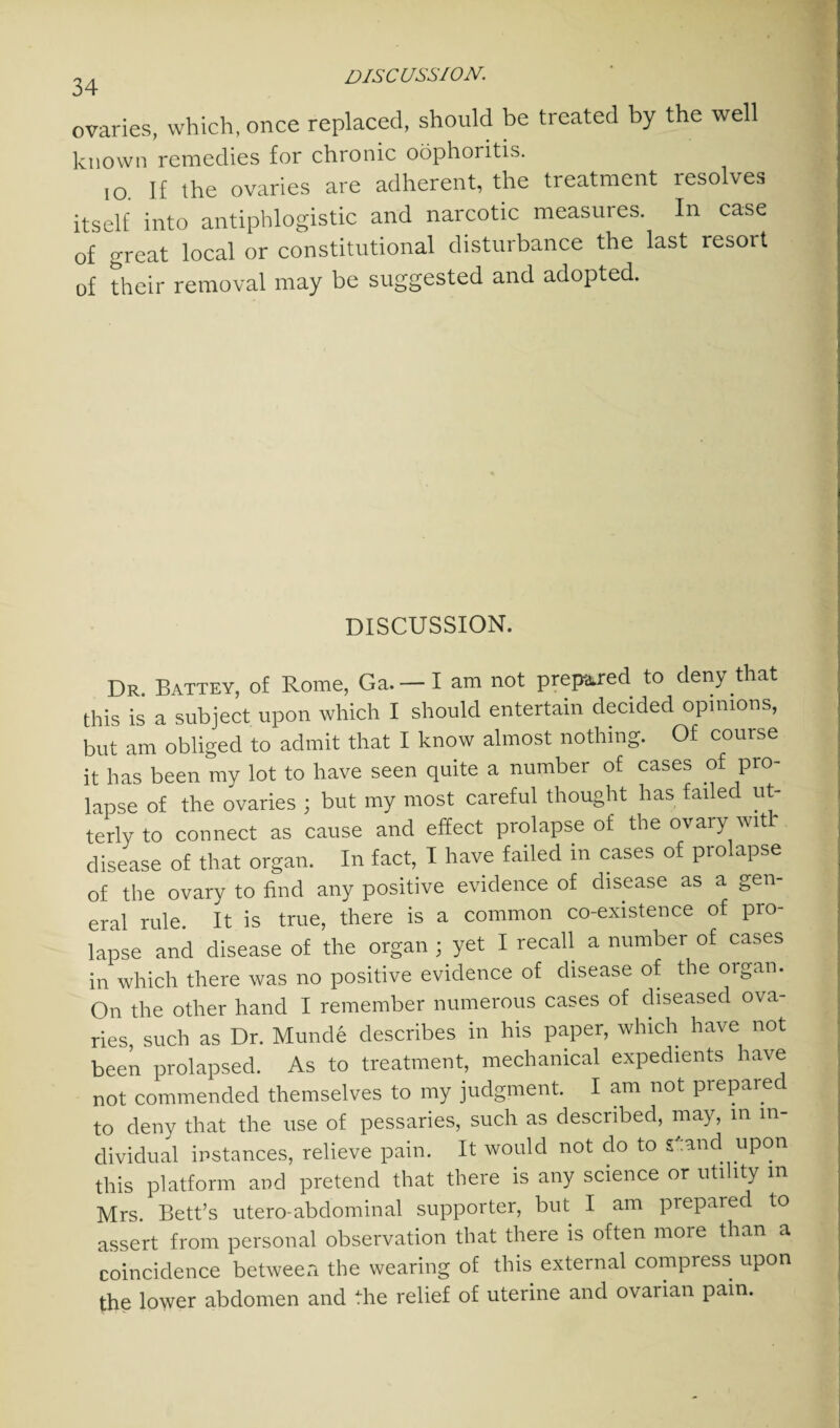 34 ovaries, which, once replaced, should be treated by the well known remedies for chronic oophoritis. io. If the ovaries are adherent, the treatment resolves itself into antiphlogistic and narcotic measures. In case of great local or constitutional disturbance the last resort of their removal may be suggested and adopted. DISCUSSION. Dr. Battey, of Rome, Ga. — I am not prepared to den) that this is a subject upon which I should entertain decided opinions, but am obliged to admit that I know almost nothing. Of course it has been my lot to have seen quite a number of cases of pro¬ lapse of the ovaries ; but my most careful thought has failed ut¬ terly to connect as cause and effect prolapse of the ovary witl' disease of that organ. In fact, I have failed in cases of prolapse of the ovary to find any positive evidence of disease as a gen¬ eral rule. It is true, there is a common co-existence of pro¬ lapse and disease of the organ ; yet I recall a number of cases in which there was no positive evidence of disease of the organ. On the other hand I remember numerous cases of diseased ova¬ ries, such as Dr. Munde describes in his paper, which have not been prolapsed. As to treatment, mechanical expedients have not commended themselves to my judgment. I am not prepared to deny that the use of pessaries, such as described, may, in in¬ dividual instances, relieve pain. It would not do to S': and upon this platform and pretend that there is any science or utility m Mrs. Bett’s utero-abdominal supporter, but I am prepared to assert from personal observation that there is often more than a coincidence between the wearing of this external compress upon the lower abdomen and the relief of uterine and ovarian pain.