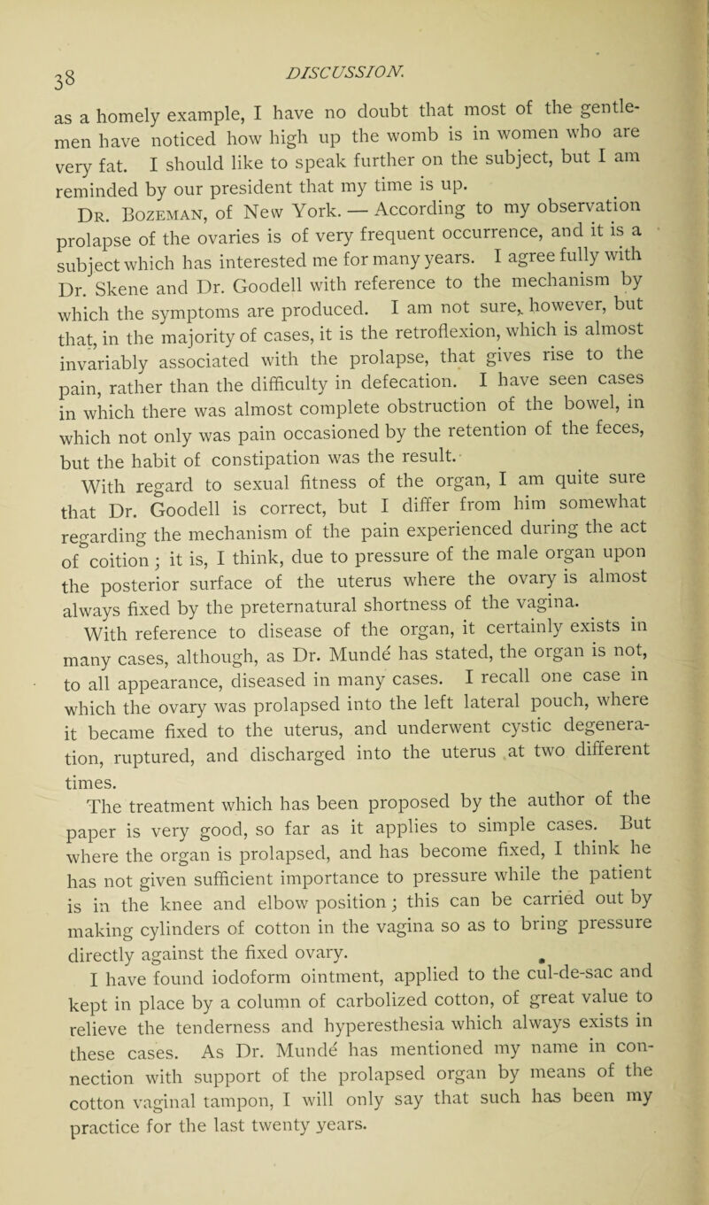 as a homely example, I have no doubt that most of the gentle¬ men have noticed how high up the womb is in women who are very fat. I should like to speak further on the subject, but I am reminded by our president that my time is up. Dr. Bozeman, of New York. — According to my observation prolapse of the ovaries is of very frequent occurrence, and it is a subject which has interested me for many years. I agree fully with Dr. Skene and Dr. Goodell with reference to the mechanism by which the symptoms are produced. I am not sure,, however, but that, in the majority of cases, it is the retroflexion, which is almost invariably associated with the prolapse, that gives rise to the pain, rather than the difficulty in defecation. I have seen cases in which there was almost complete obstruction of the bowel, in which not only was pain occasioned by the retention of the feces, but the habit of constipation was the result. With regard to sexual fitness of the organ, I am quite suie that Dr. Goodell is correct, but I differ from him somewhat regarding the mechanism of the pain experienced during the act of^coition; it is, I think, due to pressure of the male organ upon the posterior surface of the uterus where the ovary is almost always fixed by the preternatural shortness of the vagina. With reference to disease of the organ, it ceitainly exists in many cases, although, as Dr. Munde has stated, the organ is not, to all appearance, diseased in many cases. I recall one case in which the ovary was prolapsed into the left lateral pouch, where it became fixed to the uterus, and underwent cystic degenera¬ tion, ruptured, and discharged into the uterus at two different times. The treatment which has been proposed by the author of the paper is very good, so far as it applies to simple cases. But where the organ is prolapsed, and has become fixed, I think he has not given sufficient importance to pressure while the patient is in the knee and elbow position; this can be carried out by making cylinders of cotton in the vagina so as to bring pressure directly against the fixed ovary. „ I have found iodoform ointment, applied to the cul-de-sac and kept in place by a column of carbolized cotton, of great value to relieve the tenderness and hyperesthesia which always exists in these cases. As Dr. Munde has mentioned my name in con¬ nection with support of the prolapsed organ by means of the cotton vaginal tampon, I will only say that such has been my practice for the last twenty years.