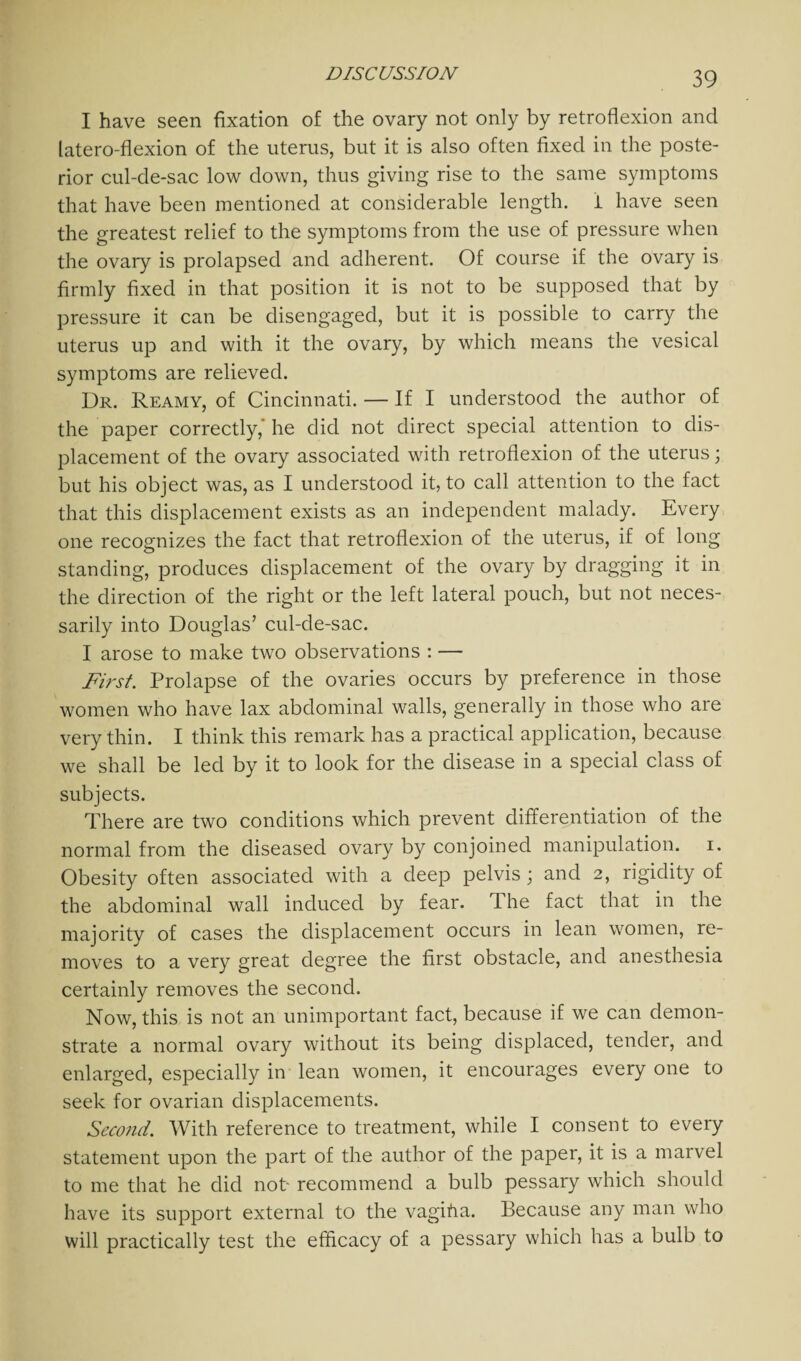 I have seen fixation of the ovary not only by retroflexion and latero-flexion of the uterus, but it is also often fixed in the poste¬ rior cul-de-sac low down, thus giving rise to the same symptoms that have been mentioned at considerable length, i have seen the greatest relief to the symptoms from the use of pressure when the ovary is prolapsed and adherent. Of course if the ovary is firmly fixed in that position it is not to be supposed that by pressure it can be disengaged, but it is possible to carry the uterus up and with it the ovary, by which means the vesical symptoms are relieved. Dr. Reamy, of Cincinnati. — If I understood the author of the paper correctly, he did not direct special attention to dis¬ placement of the ovary associated with retroflexion of the uterus; but his object was, as I understood it, to call attention to the fact that this displacement exists as an independent malady. Every one recognizes the fact that retroflexion of the uterus, if of long standing, produces displacement of the ovary by dragging it in the direction of the right or the left lateral pouch, but not neces¬ sarily into Douglas’ cul-de-sac. I arose to make two observations : — First Prolapse of the ovaries occurs by preference in those women who have lax abdominal walls, generally in those who are very thin. I think this remark has a practical application, because we shall be led by it to look for the disease in a special class of subjects. There are two conditions which prevent differentiation of the normal from the diseased ovary by conjoined manipulation, i. Obesity often associated with a deep pelvis; and 2, rigidity of the abdominal wall induced by fear. T he fact that in the majority of cases the displacement occurs in lean women, re¬ moves to a very great degree the first obstacle, and anesthesia certainly removes the second. Now, this is not an unimportant fact, because if we can demon¬ strate a normal ovary without its being displaced, tender, and enlarged, especially in lean women, it encourages every one to seek for ovarian displacements. Second. With reference to treatment, while I consent to every statement upon the part of the author of the paper, it is a marvel to me that he did not- recommend a bulb pessary which should have its support external to the vagifia. Because any man who will practically test the efficacy of a pessary which has a bulb to
