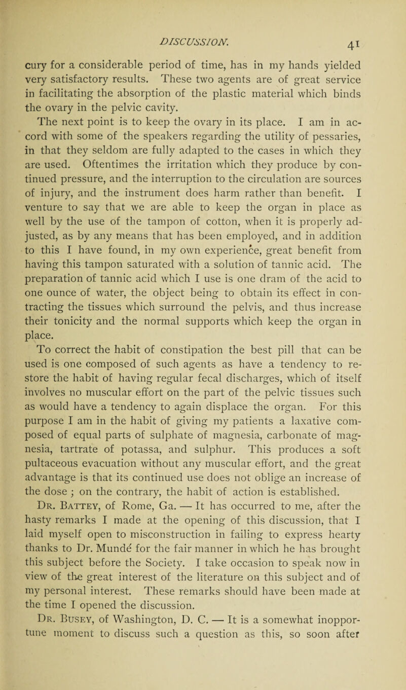 cury for a considerable period of time, has in my hands yielded very satisfactory results. These two agents are of great service in facilitating the absorption of the plastic material which binds the ovary in the pelvic cavity. The next point is to keep the ovary in its place. I am in ac¬ cord with some of the speakers regarding the utility of pessaries, in that they seldom are fully adapted to the cases in which they are used. Oftentimes the irritation which they produce by con¬ tinued pressure, and the interruption to the circulation are sources of injury, and the instrument does harm rather than benefit. I venture to say that we are able to keep the organ in place as well by the use of the tampon of cotton, when it is properly ad¬ justed, as by any means that has been employed, and in addition to this I have found, in my own experience, great benefit from having this tampon saturated with a solution of tannic acid. The preparation of tannic acid which I use is one dram of the acid to one ounce of water, the object being to obtain its effect in con¬ tracting the tissues which surround the pelvis, and thus increase their tonicity and the normal supports which keep the organ in place. To correct the habit of constipation the best pill that can be used is one composed of such agents as have a tendency to re¬ store the habit of having regular fecal discharges, which of itself involves no muscular effort on the part of the pelvic tissues such as would have a tendency to again displace the organ. For this purpose I am in the habit of giving my patients a laxative com¬ posed of equal parts of sulphate of magnesia, carbonate of mag¬ nesia, tartrate of potassa, and sulphur. This produces a soft pultaceous evacuation without any muscular effort, and the great advantage is that its continued use does not oblige an increase of the dose ; on the contrary, the habit of action is established. Dr. Battey, of Rome, Ga. — It has occurred to me, after the hasty remarks I made at the opening of this discussion, that I laid myself open to misconstruction in failing to express hearty thanks to Dr. Munde for the fair manner in which he has brought this subject before the Society. I take occasion to speak now in view of the great interest of the literature on this subject and of my personal interest. These remarks should have been made at the time I opened the discussion. Dr. Busey, of Washington, D. C. — It is a somewhat inoppor¬ tune moment to discuss such a question as this, so soon after