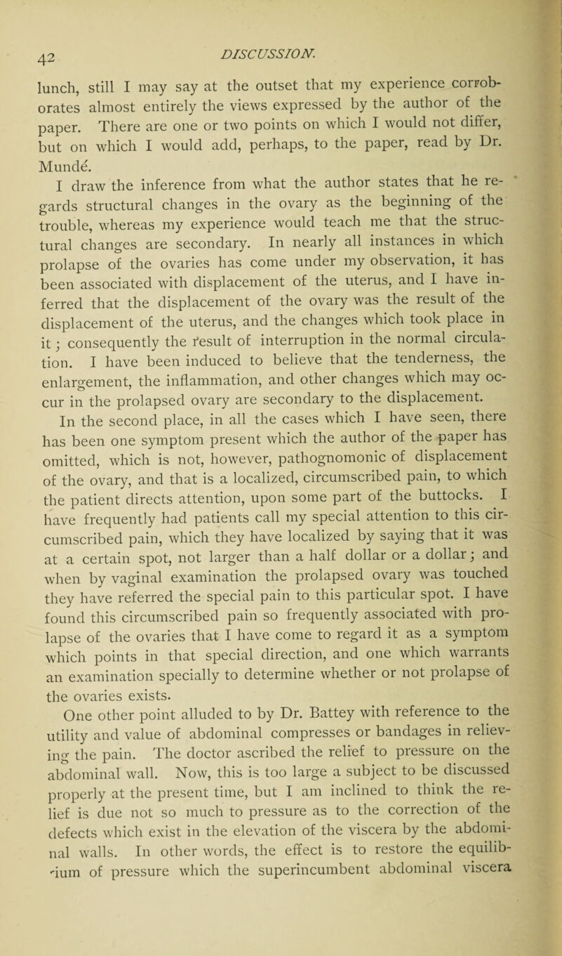 lunch, still I may say at the outset that my experience corrob¬ orates almost entirely the views expressed by the author of the paper. There are one or two points on which I would not differ, but on which I would add, perhaps, to the paper, read by Dr. Munde. I draw the inference from what the author states that he re¬ gards structural changes in the ovary as the beginning of the trouble, whereas my experience would teach me that the struc¬ tural changes are secondary. In nearly all instances in which prolapse of the ovaries has come under my observation, it has been associated with displacement of the uterus, and I have in¬ ferred that the displacement of the ovary was the result of the displacement of the uterus, and the changes which took place in it j consequently the r’esult of interruption in the normal circula¬ tion. I have been induced to believe that the tenderness, the enlargement, the inflammation, and other changes which may oc¬ cur in the prolapsed ovary are secondary to the displacement. In the second place, in all the cases which I have seen, there has been one symptom present which the author of the paper has omitted, which is not, however, pathognomonic of displacement of the ovary, and that is a localized, circumscribed pain, to which the patient directs attention, upon some part of the buttocks. I have frequently had patients call my special attention to this cir¬ cumscribed pain, which they have localized by saying that it was at a certain spot, not larger than a half dollar or a dollar; and when by vaginal examination the prolapsed ovaiy was touched they have referred the special pain to this particular spot. I have found this circumscribed pain so frequently associated with pro¬ lapse of the ovaries that I have come to regard it as a symptom which points in that special direction, and one which warrants an examination specially to determine whether 01 not piolapse of the ovaries exists. One other point alluded to by Dr. Battey with reference to the utility and value of abdominal compresses or bandages in reliev¬ ing the pain. The doctor ascribed the relief to pressure on the abdominal wall. Now, this is too large a subject to be discussed properly at the present time, but I am inclined to think the re¬ lief is due not so much to pressure as to the correction of the defects which exist in the elevation of the viscera by the abdomi¬ nal walls. In other words, the effect is to restore the equilib¬ rium of pressure which the superincumbent abdominal viscera