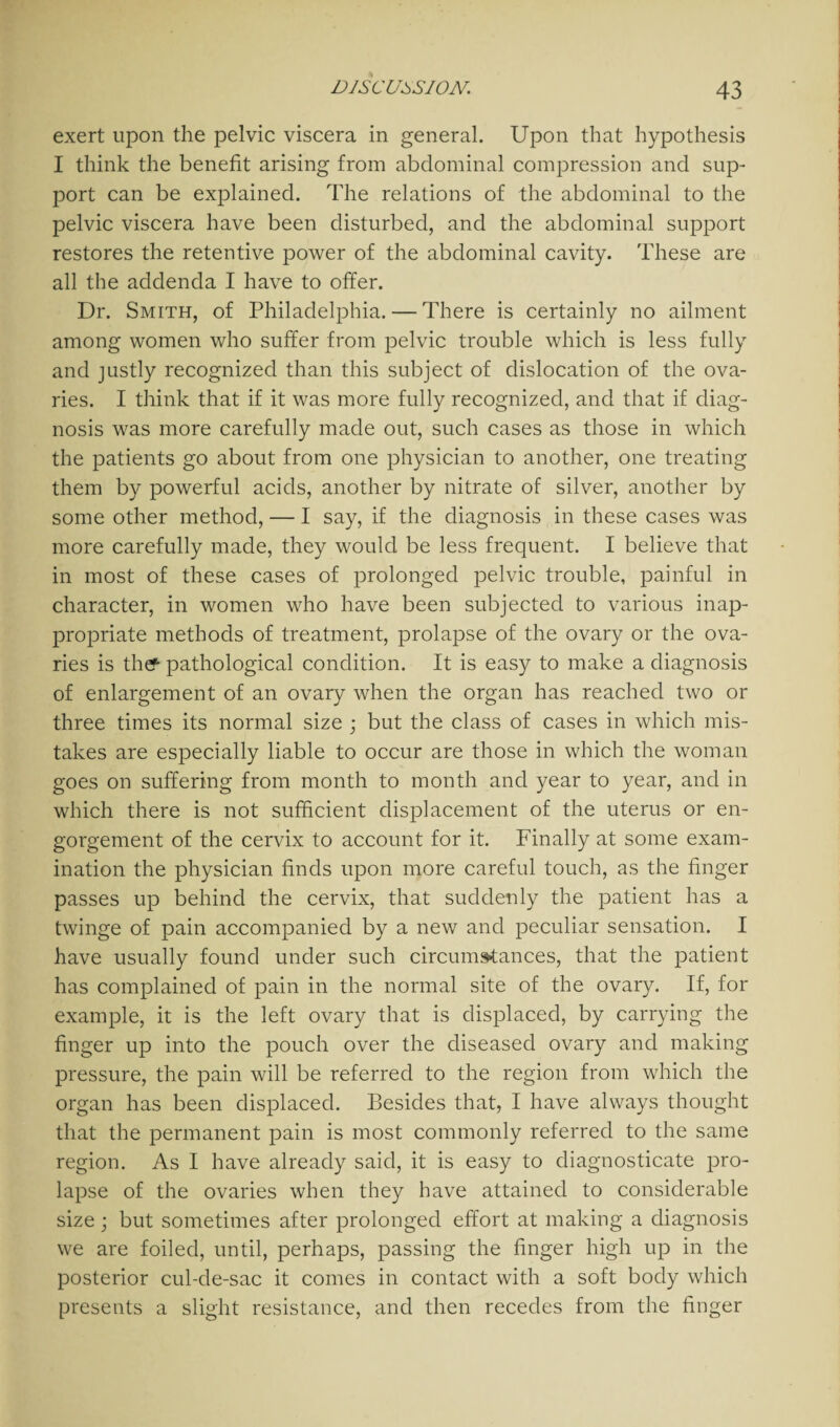 exert upon the pelvic viscera in general. Upon that hypothesis I think the benefit arising from abdominal compression and sup¬ port can be explained. The relations of the abdominal to the pelvic viscera have been disturbed, and the abdominal support restores the retentive power of the abdominal cavity. These are all the addenda I have to offer. Dr. Smith, of Philadelphia. — There is certainly no ailment among women who suffer from pelvic trouble which is less fully and justly recognized than this subject of dislocation of the ova¬ ries. I think that if it was more fully recognized, and that if diag¬ nosis was more carefully made out, such cases as those in which the patients go about from one physician to another, one treating them by powerful acids, another by nitrate of silver, another by some other method, — I say, if the diagnosis in these cases was more carefully made, they would be less frequent. I believe that in most of these cases of prolonged pelvic trouble, painful in character, in women who have been subjected to various inap¬ propriate methods of treatment, prolapse of the ovary or the ova¬ ries is thef pathological condition. It is easy to make a diagnosis of enlargement of an ovary when the organ has reached two or three times its normal size ; but the class of cases in which mis¬ takes are especially liable to occur are those in which the woman goes on suffering from month to month and year to year, and in which there is not sufficient displacement of the uterus or en¬ gorgement of the cervix to account for it. Finally at some exam¬ ination the physician finds upon more careful touch, as the finger passes up behind the cervix, that suddenly the patient has a twinge of pain accompanied by a new and peculiar sensation. I have usually found under such circumstances, that the patient has complained of pain in the normal site of the ovary. If, for example, it is the left ovary that is displaced, by carrying the finger up into the pouch over the diseased ovary and making pressure, the pain will be referred to the region from which the organ has been displaced. Besides that, I have always thought that the permanent pain is most commonly referred to the same region. As I have already said, it is easy to diagnosticate pro¬ lapse of the ovaries when they have attained to considerable size; but sometimes after prolonged effort at making a diagnosis we are foiled, until, perhaps, passing the finger high up in the posterior cul-de-sac it comes in contact with a soft body which presents a slight resistance, and then recedes from the finger