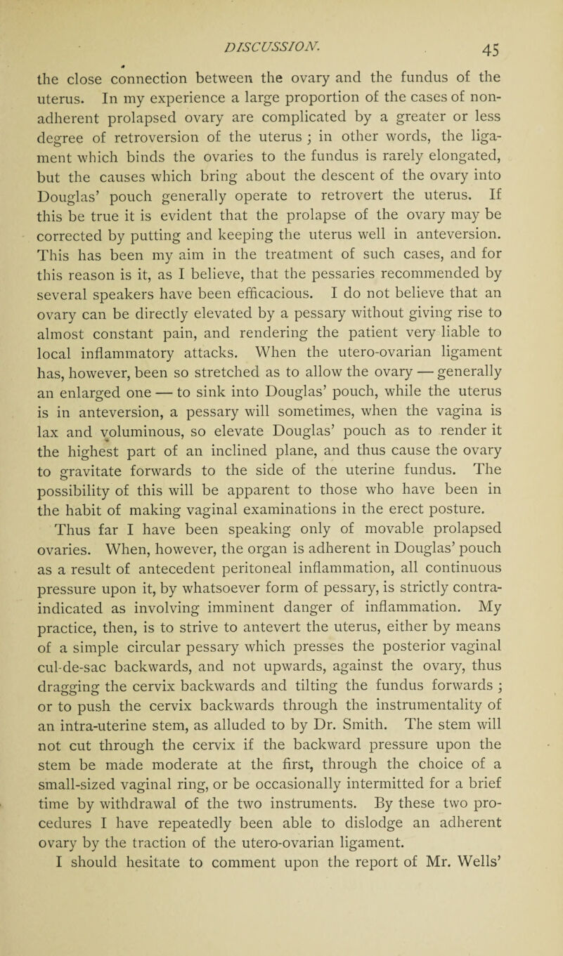 the close connection between the ovary and the fundus of the uterus. In my experience a large proportion of the cases of non¬ adherent prolapsed ovary are complicated by a greater or less degree of retroversion of the uterus ; in other words, the liga¬ ment which binds the ovaries to the fundus is rarely elongated, but the causes which bring about the descent of the ovary into Douglas’ pouch generally operate to retrovert the uterus. If this be true it is evident that the prolapse of the ovary may be corrected by putting and keeping the uterus well in anteversion. This has been my aim in the treatment of such cases, and for this reason is it, as I believe, that the pessaries recommended by several speakers have been efficacious. I do not believe that an ovary can be directly elevated by a pessary without giving rise to almost constant pain, and rendering the patient very liable to local inflammatory attacks. When the utero-ovarian ligament has, however, been so stretched as to allow the ovary — generally an enlarged one — to sink into Douglas’ pouch, while the uterus is in anteversion, a pessary will sometimes, when the vagina is lax and voluminous, so elevate Douglas’ pouch as to render it the highest part of an inclined plane, and thus cause the ovary to gravitate forwards to the side of the uterine fundus. The possibility of this will be apparent to those who have been in the habit of making vaginal examinations in the erect posture. Thus far I have been speaking only of movable prolapsed ovaries. When, however, the organ is adherent in Douglas’ pouch as a result of antecedent peritoneal inflammation, all continuous pressure upon it, by whatsoever form of pessary, is strictly contra¬ indicated as involving imminent danger of inflammation. My practice, then, is to strive to antevert the uterus, either by means of a simple circular pessary which presses the posterior vaginal cul-de-sac backwards, and not upwards, against the ovary, thus dragging the cervix backwards and tilting the fundus forwards ; or to push the cervix backwards through the instrumentality of an intra-uterine stem, as alluded to by Dr. Smith. The stem will not cut through the cervix if the backward pressure upon the stem be made moderate at the first, through the choice of a small-sized vaginal ring, or be occasionally intermitted for a brief time by withdrawal of the two instruments. By these two pro¬ cedures I have repeatedly been able to dislodge an adherent ovary by the traction of the utero-ovarian ligament. I should hesitate to comment upon the report of Mr. Wells’