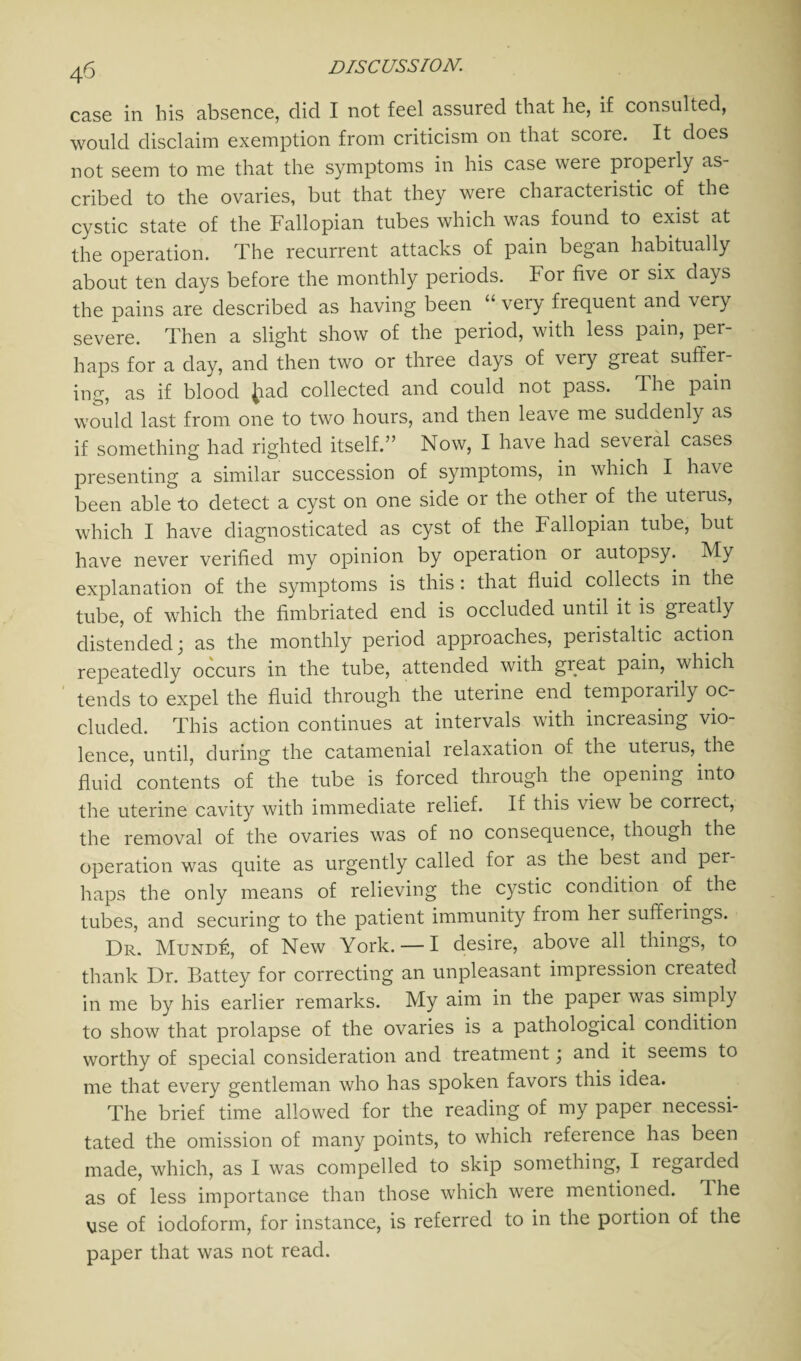 case in his absence, did I not feel assured that he, if consulted, would disclaim exemption from criticism on that score. It does not seem to me that the symptoms in his case were properly as¬ cribed to the ovaries, but that they were characteristic of the cystic state of the Fallopian tubes which was found to exist at the operation. The recurrent attacks of pain began habitually about ten days before the monthly periods. For five or six days the pains are described as having been “ very frequent and very severe. Then a slight show of the period, with less pain, per¬ haps for a day, and then two or three days of very great suffer¬ ing, as if blood Jiad collected and could not pass. The pain would last from one to two hours, and then leave me suddenly as if something had righted itself.” Now, I have had several cases presenting a similar succession of symptoms, in which I have been able to detect a cyst on one side or the other of the uterus, which I have diagnosticated as cyst of the Fallopian tube, but have never verified my opinion by operation or autopsy. My explanation of the symptoms is this : that fluid collects in the tube, of which the fimbriated end is occluded until it is greatly distended; as the monthly period approaches, peiistaltic action repeatedly occurs in the tube, attended with great pain, which tends to expel the fluid through the uterine end temporarily oc¬ cluded. This action continues at intervals with increasing vio¬ lence, until, during the catamenial relaxation of the uteius, the fluid contents of the tube is forced through the opening into the uterine cavity with immediate relief. If this view be coirect, the removal of the ovaries was of no consequence, though the operation was quite as urgently called for as the best and per¬ haps the only means of relieving the cystic condition of the tubes, and securing to the patient immunity from her sufferings. Dr. MuNDk, of New York. — I desire, above all things, to thank Dr. Battey for correcting an unpleasant impression created in me by his earlier remarks. My aim in the paper was simply to show that prolapse of the ovaries is a pathological condition worthy of special consideration and treatment; and it seems to me that every gentleman who has spoken favors this idea. The brief time allowed for the reading of my paper necessi¬ tated the omission of many points, to which reference has been made, which, as I was compelled to skip something, I regarded as of less importance than those which were mentioned. T. he vse of iodoform, for instance, is referred to in the portion of the paper that was not read.