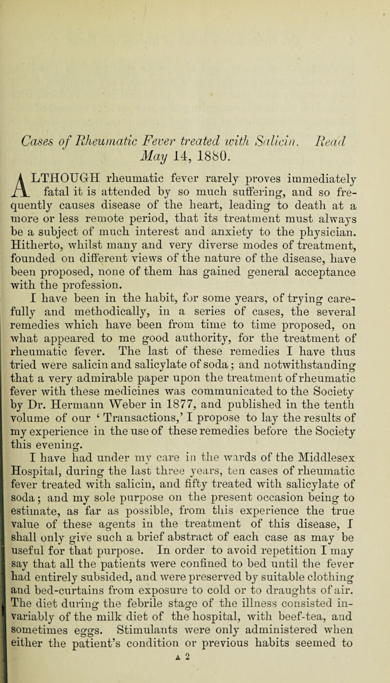 Cases of Rheumatic Fever treated with Salicin. Read May 14, 1880. Although rheumatic fever rarely proves immediately fatal it is attended by so much sulFering, and so fre¬ quently causes disease of the heart, leading to death at a more or less remote period, that its treatment must always be a subject of much interest and anxiety to the physician. Hitherto, whilst many and very diverse modes of treatment, founded on different views of the nature of the disease, have been proposed, none of them has gained general acceptance with the profession. 1 have been in the habit, for some years, of trying care¬ fully and methodically, in a series of cases, the several remedies which have been from time to time proposed, on what appeared to me good authority, for the treatment of rheumatic fever. The last of these remedies I have thus tried were salicin and salicylate of soda; and notwithstanding that a very admirable paper upon the treatment of rheumatic fever with these medicines was communicated to the Society by Dr. Hermann Weber in 1877, and published in the tenth volume of our ^ Transactions,’ I propose to lay the results of my experience in the use of these remedies before the Society this evening. I have had under my care in the wards of the Middlesex Hospital, during the last three years, ten cases of rheumatic fever treated with salicin, and fifty treated with salicylate of soda; and my sole purpose on the present occasion being to estimate, as far as possible, from this experience the true value of these agents in the treatment of this disease, 1 shall only give such a brief abstract of each case as may be useful for that purpose. In order to avoid repetition I may say that all the patients were confined fco bed until the fever had entirely subsided, and were preserved by suitable clothing and bed-curtains from exposure to cold or to draughts of air. The diet duriiipf the febrile stage of the illness consisted in- variably of the milk diet of the hospital, with beef-tea, and sometimes eggs. Stimulants were only administered when either the patient’s condition or previous habits seemed to