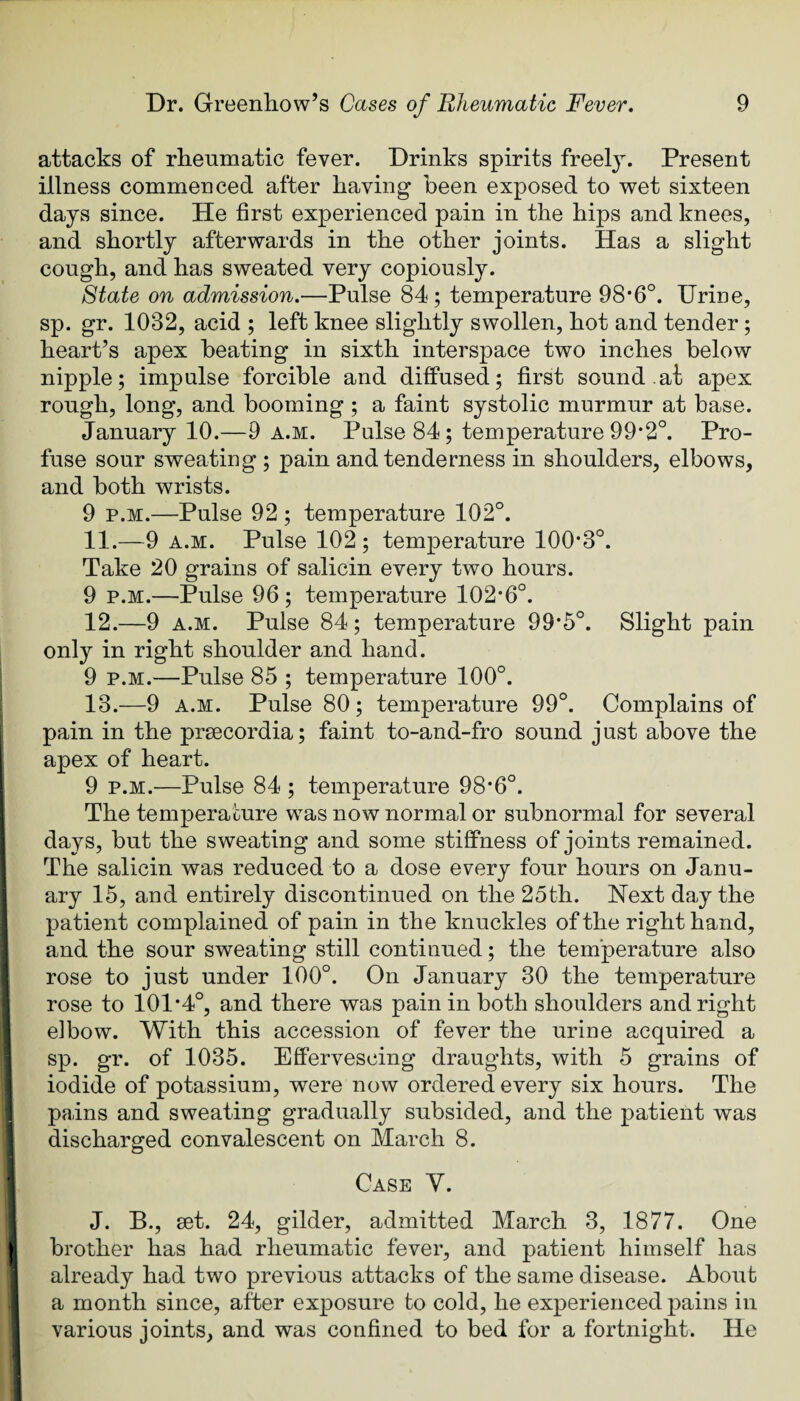 attacks of rheumatic fever. Drinks spirits freely. Present illness commenced after having been exposed to ■wet sixteen days since. He first experienced pain in the hips and knees, and shortly afterwards in the other joints. Has a slight cough, and has sweated very copiously. State on admission.—Pulse 84; temperature 98*6°. Urine, sp. gr. 1032, acid ; left knee slightly swollen, hot and tender; heart’s apex beating in sixth interspace two inches below nipple; impulse forcible and diffused; first sound at apex rough, long, and booming ; a faint systolic murmur at base. January 10.—9 a.m. Pulse 84; temperature 99*2°. Pro¬ fuse sour sweating ; pain and tenderness in shoulders, elbows, and both wrists. 9 p.M.—Pulse 92 ; temperature 102°. 11. —9 A.M. Pulse 102; temperature 100*3°. Take 20 grains of salicin every two hours. 9 p.M.—Pulse 96 ; temperature 102*6°. 12. —9 A.M. Pulse 84; temperature 99*5°. Slight pain only in right shoulder and hand. 9 P.M.—Pulse 85 ; temperature 100°. 13. —9 A.M. Pulse 80; temperature 99°. Complains of pain in the prsecordia; faint to-and-fro sound just above the apex of heart. 9 p.M.—Pulse 84 ; temperature 98*6°. The temperature was now normal or subnormal for several days, but the sweating and some stiffness of joints remained. The salicin was reduced to a dose every four hours on Janu¬ ary 15, and entirely discontinued on the 25th. Next day the patient complained of pain in the knuckles of the right hand, and the sour sweating still continued; the temperature also rose to just under 100°. On January 30 the temperature i rose to 101*4°, and there was pain in both shoulders and right I elbow. With this accession of fever the urine acquired a I sp. gr. of 1035. Effervescing draughts, with 5 grains of 1 iodide of potassium, were now ordered every six hours. The I pains and sweating gradually subsided, and the patient was 1 discharged convalescent on March 8. ^ Case V. J. B., set. 24, gilder, admitted March 3, 1877. One li brother has had rheumatic fever, and patient himself has ] already had two previous attacks of the same disease. About a month since, after exposure to cold, he experienced pains in various joints, and was confined to bed for a fortnight. He