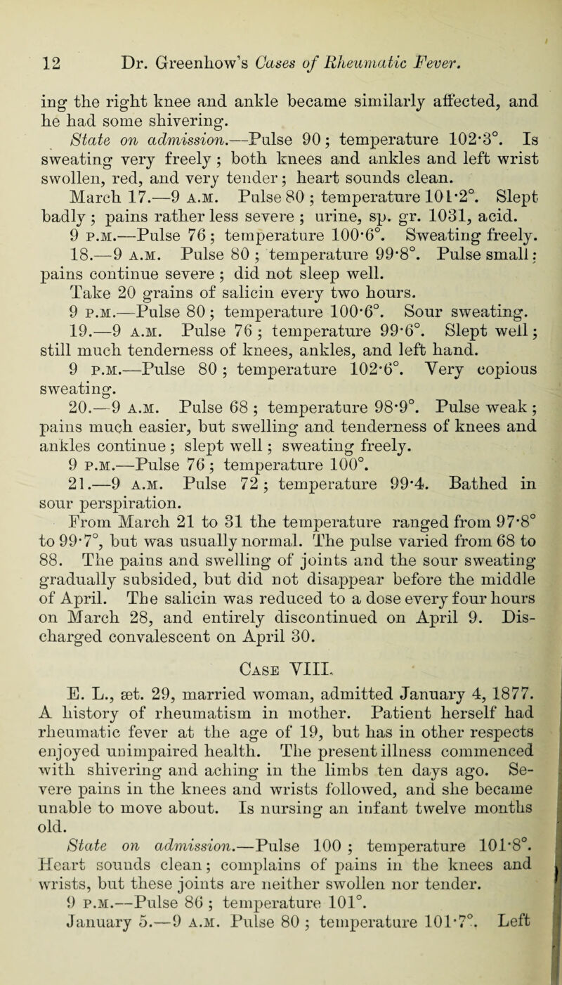 ing the right knee and ankle became similarly affected, and he had some shivering. State on admission.—Pulse 90; temperature 102*3°. Is sweating very freely ; both knees and ankles and left wrist swollen, red, and very tender; heart sounds clean. March 17.—9 a.m. Pulse 80 ; temperatnre 101*2°. Slept badly ; pains rather less severe ; urine, sp. gr. 1031, acid. 9 p.M.—Pulse 76 ; temperature 100*6°. Sweating freely. 18. —9 A.M. Pulse 80 ; temperature 99*8°. Pulse small: pains continue severe ; did not sleep well. Take 20 grains of salicin every two hours. 9 p.M.—Pulse 80; temperature 100*6°. Sour sweating. 19. —9 A.M. Pulse 76; temperature 99*6°. Slept well; still much tenderness of knees, ankles, and left hand. 9 p.M.—Pulse 80 ; temperature 102*6°. Very copious sweating. 20. —9 A.M. Pulse 68 ; temperature 98*9°. Pulse weak ; pains much easier, but swelling and tenderness of knees and ankles continue ; slept well; sweating freely. 9 p.M.—Pulse 76; temperature 100°. 21. —9 A.M. Pulse 72; temperature 99*4. Bathed in sour perspiration. From March 21 to 31 the temperature ranged from 97*8° to 99*7°, but was usually normal. The pulse varied from 68 to 88. The pains and swelling of joints and the sour sweating gradually subsided, but did not disappear before the middle of April. The salicin was reduced to a dose every four hours on March 28, and entirely discontinued on April 9. Dis¬ charged convalescent on April 30. Case YIII. | E. L., set. 29, married woman, admitted January 4, 1877. j A history of rheumatism in mother. Patient herself had rheumatic fever at the age of 19, but has in other respects enjoyed unimpaired health. The present illness commenced , with shivering and aching in the limbs ten days ago. Se- s vere pains in the knees and wrists followed, and she became unable to move about. Is nursing an infant twelve months ^ old. : State on admission.—Pulse 100 ; temperature 101*8°. 1 Heart sounds clean; complains of pains in the knees and I wrists, but these joints are neither swollen nor tender. ! 9 p.M.—Pulse 86 ; temperature 101°. January 5.—9 a.m. Pulse 80 ; temperature 101*7°. Left j I *