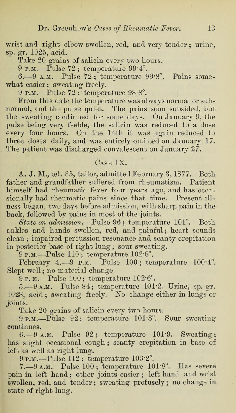 wrist and right elbow swollen, red, and very tender; urine, sp. gr. 1025, acid. Take 20 grains of salicin every two hours. 9 p.M.—Pulse 72 ; temperature 99*4°. 6.—9 A.M. Pulse 72 ; temperature 99*8°. Pains some¬ what easier; sweating freely. 9 P.M.—Pulse 72 ; temperature 98*8°. Prom this date the temperature was always normal or sub¬ normal, and the pulse quiet. The pains soon subsided, but the sweating continued for some days. On January 9, the pulse being very feeble, the salicin was reduced to a dose every four hours. On the 14th it was again reduced to three doses daily, and was entirely omitted on January 17. The patient was discharged convalescent on January 27. Case IX. A. J. M., set. 35, tailor, admitted February 3,1877. Both father and grandfather suffered from rheumatism. Patient himself had rheumatic fever four years ago, and has occa¬ sionally had rheumatic pains since that time. Present ill¬ ness began, two days before admission, wdth sharp pain in the back, followed by pains in most of the joints. State on admission.—Pulse 96 ; temperature 101°. Both ankles and hands swollen, red, and painful; heart sounds clean ; impaired percussion resonance and scanty crepitation in posterior base of right lung; sour sweating. 9 p.M.—Pulse 110 ; temperature 102-8°. February 4.—9 p.m. Pulse 100; temperature 100*4°. Slept well; no material change. 9 p. M.—Pulse 100 ; temperature 102*6°. 5. —9 a.m. Pulse 84; temperature 101*2. Urine, sp. gr. 1028, acid; sweating freely. Xo change either in lungs or joints. Take 20 grains of salicin every two hours. 9 P.M.—Pulse 92; temperature 101*8°. Sour sweating continues. 6. —9 a.m. Pulse 92; temperature 101*9. Sweating; has slight occasional cough; scanty crepitation in base of left as well as right lung. 9 P.M.—Pulse 112 ; temperature 103*2°. 7. —9 a.m. Pulse 100 ; temperature 101*8°. Has severe pain in left hand; other joints easier; left hand and wrist swollen, red, and tender; sweating profusely; no change in state of right lung.