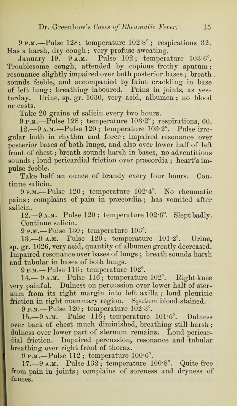 9 p.m.—Pulse 128; temperature 102*8°; respirations 32. Has a harsh, dry cough; very profuse sweating. January 19.—9 a.m. Pulse 102 ; temperature 103*6°. Troublesome cough, attended by copious frothy sputum; resonance slightly impaired over both posterior bases; breath , sounds feeble, and accompanied by faint crackling in base of left lung; breathing laboured. Pains in joints, as yes¬ terday. Urine, sp. gr. 1030, very acid, albumen; no blood or casts. Take 20 grains of salicin every two hours. 9 p.m.—Pulse 128; temperature 103*2°; respirations, 60. 12.—9 a.m.—Pulse 120 ; temperature 103*2°. Pulse irre¬ gular both in rhythm and force ; impaired resonance over posterior bases of both lungs, and also over lower half of left front of chest; breath sounds harsh in bases, no adventitious sounds ; loud pericardial friction over prsecordia ; heart’s im¬ pulse feeble. Take half an ounce of brandy every four hours. Con¬ tinue salicin. 9 p.m.—Pulse 120; temperature 102*4°. Ho rheumatic pains; complains of pain in prsecordia; has vomited after salicin. 12. —9 a.m. Pulse 120 ; temperature 102*6°. Slept badly. Continue salicin. 9 P.M.—Pulse 130 ; temperature 103°. 13. —9 a.m. Pulse 120; temperature 101*2°. Urine, sp. gr. 1026, very acid, quantity of albumen greatly decreased. Impaired resonance over bases of lungs ; breath sounds harsh and tubular in bases of both lungs. 9 P.M.—Pulse 116 ; temperature 102°. 14. — 9 a.m. Pulse 116; temperature 102°. Right knee very painful. Dulness on percussion over lower half of ster¬ num from its right margin into left axilla ; loud pleuritic friction in right mammary region. Sputum blood-stained. 9 P.M.—Pulse 120 ; temperature 102*3°. 15. —9 A.M. Pulse 116; temperature 101*6°. Dulness over back of chest much diminished, breathing still harsh; dulness over lower part of sternum remains. Loud pericar¬ dial friction. Impaired percussion, resonance and tubular breathing over right front of thorax. 9 P.M.—Pulse 112 ; temperature 100*6°. 17.—9 A.M. Pulse 132 ; temperature 100*8°. Quite free from pain in joints; complains of soreness and dryness of fauces.