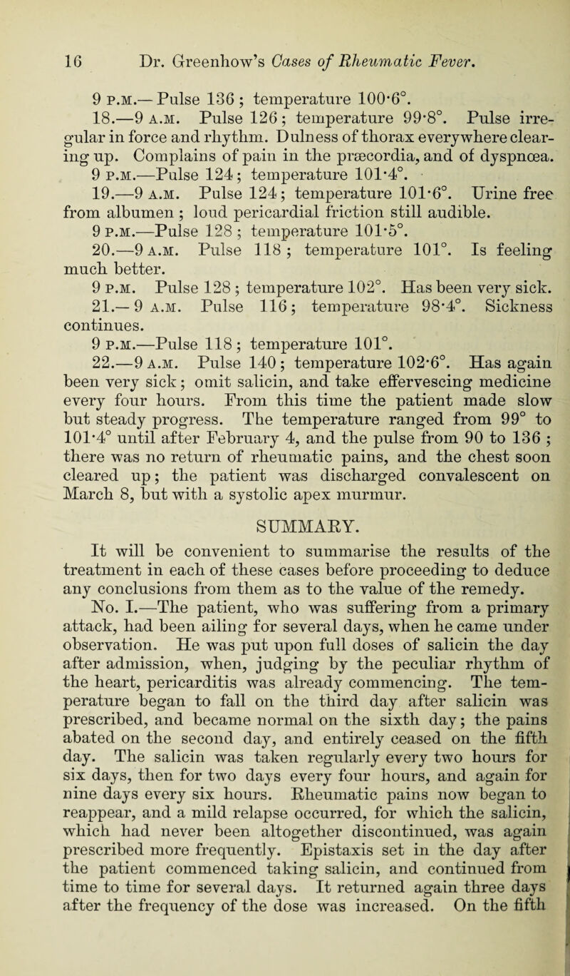 9 p.m.— Pulse 136; temperature 100*6°. 18. —9 A.M. Pulse 126; temperature 99*8°. Pulse irre¬ gular in force and rliythm. Dulness of thorax everywhere clear¬ ing up. Complains of pain in the prsecordia, and of dyspnoea. 9 p.m.—Pulse 124; temperature 101*4°. 19. —9 a.m. Pulse 124; temperature 101*6°. Urine free from albumen ; loud pericardial friction still audible. 9 P.M.—Pulse 128 ; temperature 101*5°. 20. —9 a.m. Pulse 118; temperature 101°. Is feeling much better. 9 P.M. Pulse 128 ; temperature 102°. Has been very sick. 21. —9 a.m. Pulse 116; temperature 98*4°. Sickness continues. 9 p.m.—Pulse 118; temperature 101°. 22. —9 a.m. Pulse 140; temperature 102*6°. Has again been very sick; omit salicin, and take effervescing medicine every four hours. Prom this time the patient made slow but steady progress. The temperature ranged from 99° to 101*4° until after February 4, and the pulse from 90 to 136 ; there was no return of rheumatic pains, and the chest soon cleared up; the patient was discharged convalescent on March 8, but with a systolic apex murmur. SUMMAEY. It will be convenient to summarise the results of the treatment in each of these cases before proceeding to deduce any conclusions from them as to the value of the remedy. No. I.—The patient, who was suffering from a primary attack, had been ailing for several days, when he came under observation. He was put upon full doses of salicin the day after admission, when, judging by the peculiar rhythm of the heart, pericarditis was already commencing. The tem¬ perature began to fall on the third day after salicin was prescribed, and became normal on the sixth day; the pains abated on the second day, and entirely ceased on the fifth day. The salicin was taken regularly every two hours for six days, then for two days every four hours, and again for nine days every six hours. Rheumatic pains now began to reappear, and a mild relapse occurred, for which the salicin, which had never been altogether discontinued, was again prescribed more frequently. Epistaxis set in the day after the patient commenced taking salicin, and continued from time to time for several days. It returned again three days after the frequency of the dose was increased. On the fifth