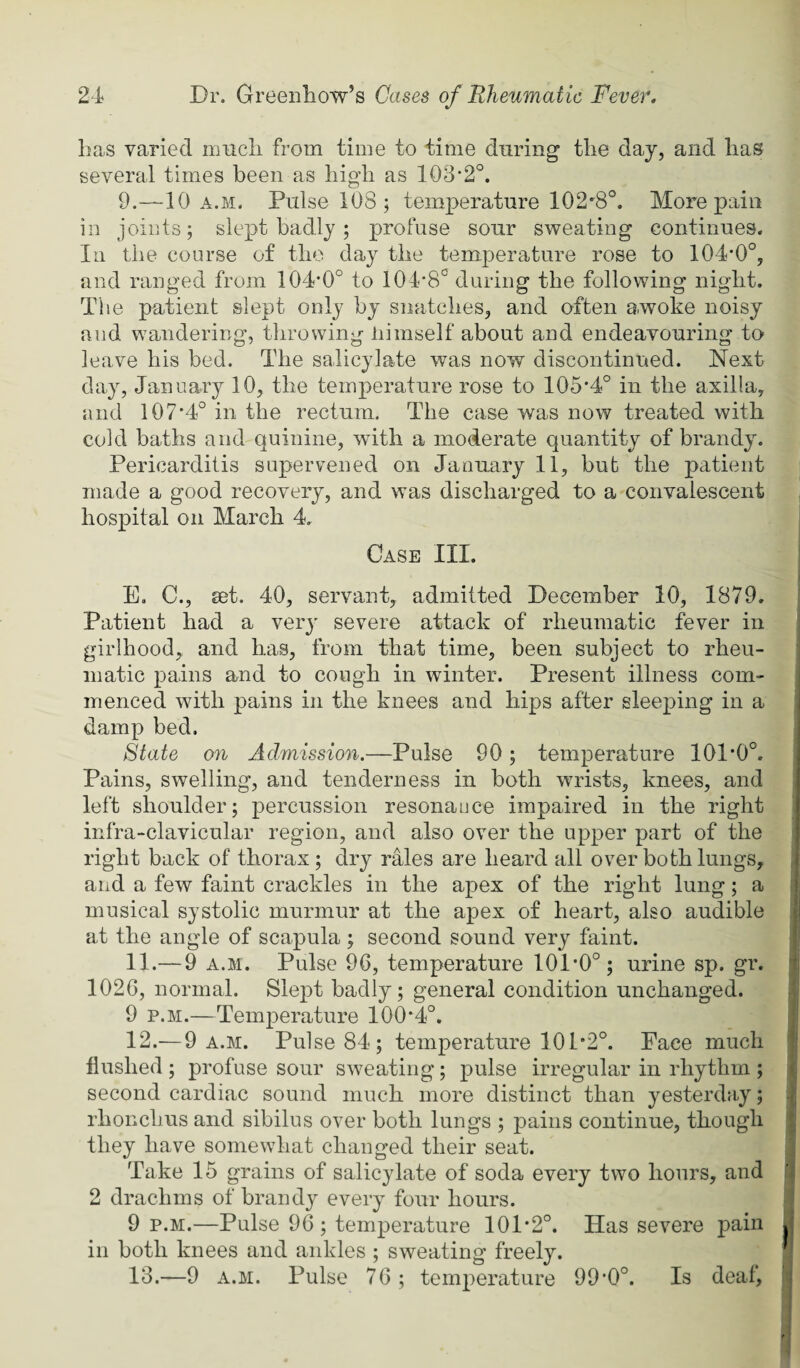 has varied nmcli from time to time during the day, and has several times been as high as 103‘2°. 9.—10 A.M. Pulse 108; temperature 102'8°. More pain in joints; slept badly; profuse sour sweating continues. Ill the course of the day the temperature rose to 104’0°, and ranged from 104’0° to 104*8'’during the following night. The patient slept only by snatches, and often awoke noisy and wandering, tlirowing himself about and endeavouring to leave his bed. The salicylate was now discontinued. Next day, January 10, the temperature rose to 105*4° in the axilla, and 107*4° in the rectum. The case was now treated with cold baths and quinine, with a moderate quantity of brandy. Pericarditis supervened on January 11, but the patient made a good recovery, and was discharged to a convalescent hospital on March 4. ^ Case III. ' I I E. C., set. 40, servant, admitted December 10, 1879. j Patient had a very severe attack of rheumatic fever in girlhood,, and has, from that time, been subject to rheu¬ matic pains and to cough in winter. Present illness com¬ menced with pains in the knees and hips after sleeping in a damp bed. 8tate on Admission.—Pulse 90; temperature 101*0°. Pains, swelling, and tenderness in both wrists, knees, and left shoulder; percussion resonauce impaired in the right infra-clavicular region, and also over the upper part of the ( right back of thorax; dr}^ rales are heard all over both lungs, ^ and a few faint crackles in the apex of the right lung; a f musical systolic murmur at the apex of heart, also audible ; at the angle of scapula; second sound very faint. 11. — 9 A.M. Pulse 96, temperature 101*0°; urine sp. gr. j 1026, normal. Slept badly; general condition unchanged. 9 p.M.—Temperature 100*4°. I 12. —9 a.m. Pulse 84; temperature 101*2°. Face much ! flushed ; profuse sour sweating; pulse irregular in rhythm ; i second cardiac sound much more distinct than yesterday; rhonchus and sibilus over both lungs ; pains continue, though they have somewhat changed their seat. , Take 15 grains of salicylate of soda every two hours, and i 2 drachms of brandy every four hours. | 9 P.M.—Pulse 96; temperature 101*2°. Has severe pain I ill both knees and ankles ; sweating freely. : 13. —9 A.M. Pulse 76; temperature 99*0°. Is deaf, j