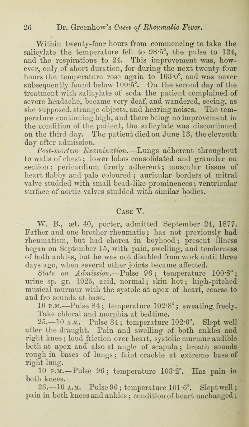 Within twenty-four hours from commencing to take the salicylate the temperature fell to 98*5°, the pulse to 124, and the respirations to 24. This improvement was, how¬ ever, only of short duration, for during the next twenty-four hours the temperature rose again to 103*0°, and was never subsequently found below 100*5°. On the second day of the treatment with salicylate of soda the patient complained of severe headache, became very deaf, and wandered, seeing, as she supposed, strange objects, and hearing noises. The tem¬ perature continuing high, and there being no improvement in the condition of the patient, the salicylate was discontinued on the third day. The patient died on June 13, the eleventh day after admission. Fost-mortem Examination.—Lungs adherent throughout to walls of chest; lower lobes consolidated and granular on section ; pericardium firmly adherent; muscular tissue of heart flabby and pale coloured; auricular borders of mitral valve studded with small bead-like prominences; ventricular surface of aortic valves studded with similar bodies. Case V. W. B., set. 40, porter, admitted September 24, 1877. Father and one brother rheumatic ; has not previously had rheumatism, but had chorea in boyhood; present illness began on September 15, with pain, swelling, and tenderness of both ankles, but he was not disabled from work until three days ago, when several other joints became affected. State on Admission.—Pulse 96; temperature 100*8°; urine sp. gr. 1025, acid, normal; skin hot; high-pitched musical murmur with the systole at apex of heart, coarse to and fro sounds at base. 10 p.M.—Pulse 84; temperature 102*8°; sweating freely. Take chloral and morpliia at bedtime. 25. —10 A.M. Pulse 84; temperature 102*0°. Slept well after the draught. Pain and swelling of both ankles and right knee ; loud friction over heart, systolic murmur audible both at apex and also at angle of scapula; breath sounds rough in bases of lungs; faint crackle at extreme base of right lung. 10 p.M.—Pulse 96 ; temperature 103*2°. Has pain in both knees. 26. —10 A.M. Pulse 96 ; temperature 101*6°. Slept well; pain in both knees and ankles ; condition of heart unchanged;