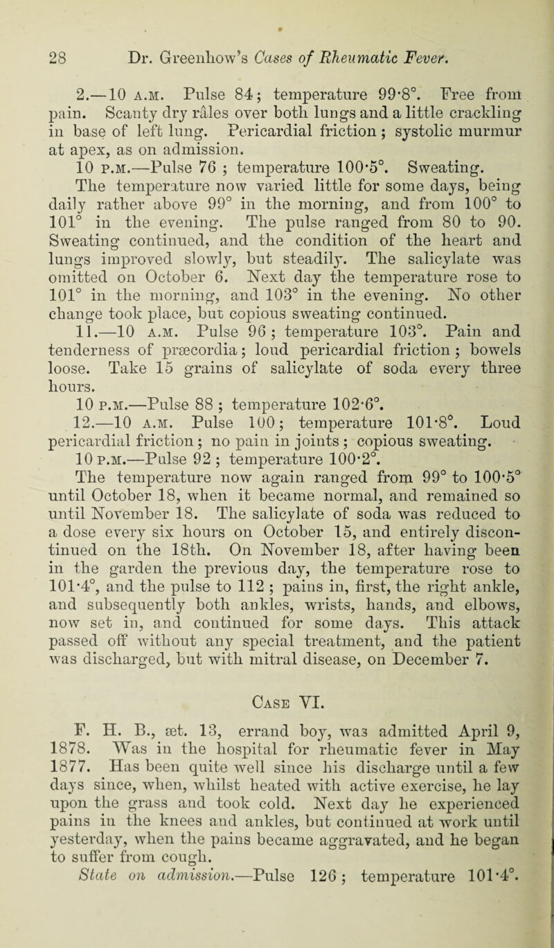 2.—10 A.M. Pulse 84; temperature 99*8°. Free from pain. Scanty dry rales over both lungs and a little crackling in base of left lung. Pericardial friction ; systolic murmur at apex, as on admission. 10 p.M.—Pulse 76 ; temperature 100*5°. Sweating. The temperature now varied little for some days, being daily rather above 99° in the morning, and from 100° to 101° in the evening. The pulse ranged from 80 to 90. Sweating continued, and the condition of the heart and lungs improved slowly, but steadily. The salicylate was omitted on October 6. Next day the temperature rose to 101° in the morning, and 103° in the evening. No other change took place, but copious sweating continued. 11. —10 A.M. Pulse 96 ; temperature 103°. Pain and tenderness of prsecordia; loud pericardial friction ; bowels loose. Take 15 grains of salicylate of soda every three hours. 10 p.M.—Pulse 88 ; temperature 102*6°. 12. —10 A.M. Pulse 100; temperature 101*8°. Loud pericardial friction ; no pain in joints ; copious sweating. 10 p.m.—Pulse 92; temperature 100*2°. The temperature now again ranged from 99° to 100*5° until October 18, when it became normal, and remained so until November 18. The salicylate of soda was reduced to a dose every six hours on October 15, and entirely discon¬ tinued on the 18th. On November 18, after having been in the garden the previous day, the temperature rose to 101*4°, and the pulse to 112 ; pains in, first, the right ankle, and subsequently both ankles, wrists, hands, and elbows, now set in, and continued for some days. This attack passed off without any special treatment, and the patient was discharged, but with mitral disease, on December 7. Case VI. F. H. B., set. 13, errand boy, was admitted April 9, 1878. Was in the hospital for rheumatic fever in May 1877. Has been quite well since his discharge until a few days since, when, whilst heated with active exercise, he lay upon the grass and took cold. Next day he experienced pains in the knees and ankles, but continued at work until yesterday, when the pains became aggravated, and he began to suffer from cough. State on admission.—Pulse 126; temperature 101*4°.