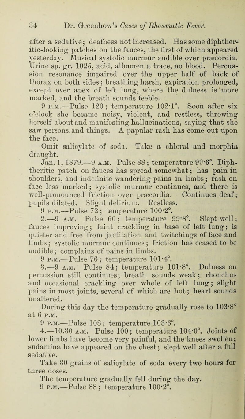 after a sedative; deafness not increased. Has some diphther¬ itic-looking patches on the fauces, the first of which appeared yesterday. Musical systolic murmur audible over prsecordia. Urine sp. gr. 1025, acid, albumen a trace, no blood. Percus¬ sion resonance impaired over the upper half of back of thorax on both sides ; breathing harsh, expiration prolonged, except over apex of left lung, where the dulness is’more marked, and the breath sounds feeble. 9 p.M.—Pulse 120; temperature 102*1°. Soon after six o’clock she became noisy, violent, and restless, throwing herself about and manifesting hallucinations, saying that she saw persons, and things. A papular rash has come out upon the face. Omit salicylate of soda. Take a chloral and morphia draught. Jan. 1, 1879.—9 a.m. Pulse 88; temperature 99*6°. Diph¬ theritic patch on fauces has spread somewhat; has pain in shoulders, and indefinite wandering pains in limbs; rash on face less marked; systolic murmur continues, and there is well-pronounced friction over prsecordia. Continues deaf; pupils dilated. Slight delirium. Restless. 9 p.M.—Pulse 72 ; temperatui’e 100*2°. 2. —9 A.M. Pulse 60; temperature 99*8°. Slept well; fauces improving; faint crackling in base of left lung; is quieter and free from jactitation and twitchings of face and limbs; systolic murmur continues; friction has ceased to be audible; complains of pains in limbs. 9 p.M.—Pulse 76; temperature 101*4°. 3. —9 A.M. Pulse 84; temperature 101*8°. Dulness on percussion still continues; breath sounds weak; rhonchus and occasional crackling over whole of left lung; slight pains in most joints, several of which are hot; heart sounds unaltered. During this day the temperature gradually rose to 103*8° at 6 p.M. 9 p.M.—Pulse 108; temperature 103*6°. 4. —10.30 a.m. Pulse 100; temperature 104*0°. Joints of lower limbs have become very painful, and the knees swollen; sudamina have appeared on the chest; slept well after a full sedative. Take 30 grains of salicylate of soda every two hours for three doses. The temperature gradually fell during the day. 9 p.M.—Pulse 88; temperature 100*2°.