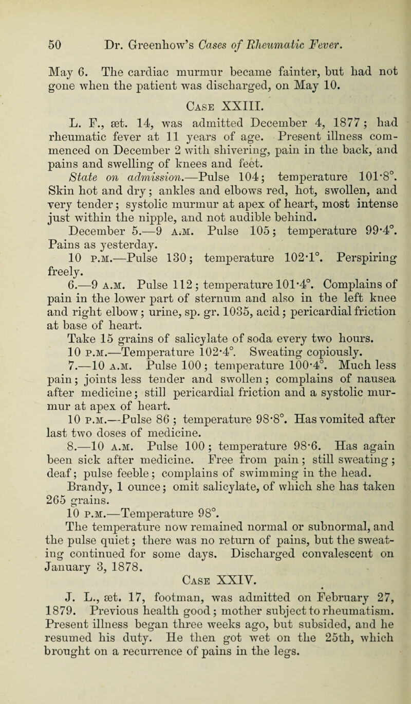 May 6. The cardiac murmur became fainter, but had not gone when the patient was discharged, on May 10. Case XXIII. L. F., set. 14, was admitted December 4, 1877 ; had rheumatic fever at 11 years of age. Present illness com¬ menced on December 2 with shivering, pain in the back, and pains and swelling of knees and feet. State on admission.—Pulse 104; temperature 101*8°. Skin hot and dry; ankles and elbows red, hot, swollen, and very tender; systolic murmur at apex of heart, most intense just within the nipple, and not audible behind. December 5.—9 a.m. Pulse 105; temperature 99*4°. Pains as yesterday. 10 p.M.—Pulse 130; temperature 102*1°. Perspiring freely. 6. —9 a.m. Pulse 112 ; temperature 101*4°. Complains of pain in the lower part of sternum and also in the left knee and right elbow; urine, sp. gr. 1035, acid; pericardial friction at base of heart. Take 15 grains of salicylate of soda every two hours. 10 p.M.—Temperature 102*4°. Sweating copiously. 7. —10 A.M. Pulse 100 ; temperature 100*4°. Much less pain; joints less tender and swollen; complains of nausea after medicine; still pericardial friction and a systolic mur¬ mur at apex of heart. 10 p.M.—Pulse 86 ; temperature 98*8°. Has vomited after last two doses of medicine. 8. —10 A.M. Pulse 100 ; temperature 98*6. Has again been sick after medicine. Free from pain; still sweating; deaf; pulse feeble; complains of swimming in the head. Brandy, 1 ounce; omit salicylate, of which she has taken 265 grains. 10 p.M.—Temperature 98°. The temperature now remained normal or subnormal, and the pulse quiet; there was no return of pains, but the sweat¬ ing continued for some days. Discharged convalescent on January 3, 1878. Case XXIV. « J. L., set. 17, footman, was admitted on February 27, 1879. Previous health good; mother subject to rheumatism. Present illness began three weeks ago, but subsided, and he resumed his duty. He then got wet on the 25th, which brought on a recurrence of pains in the legs.