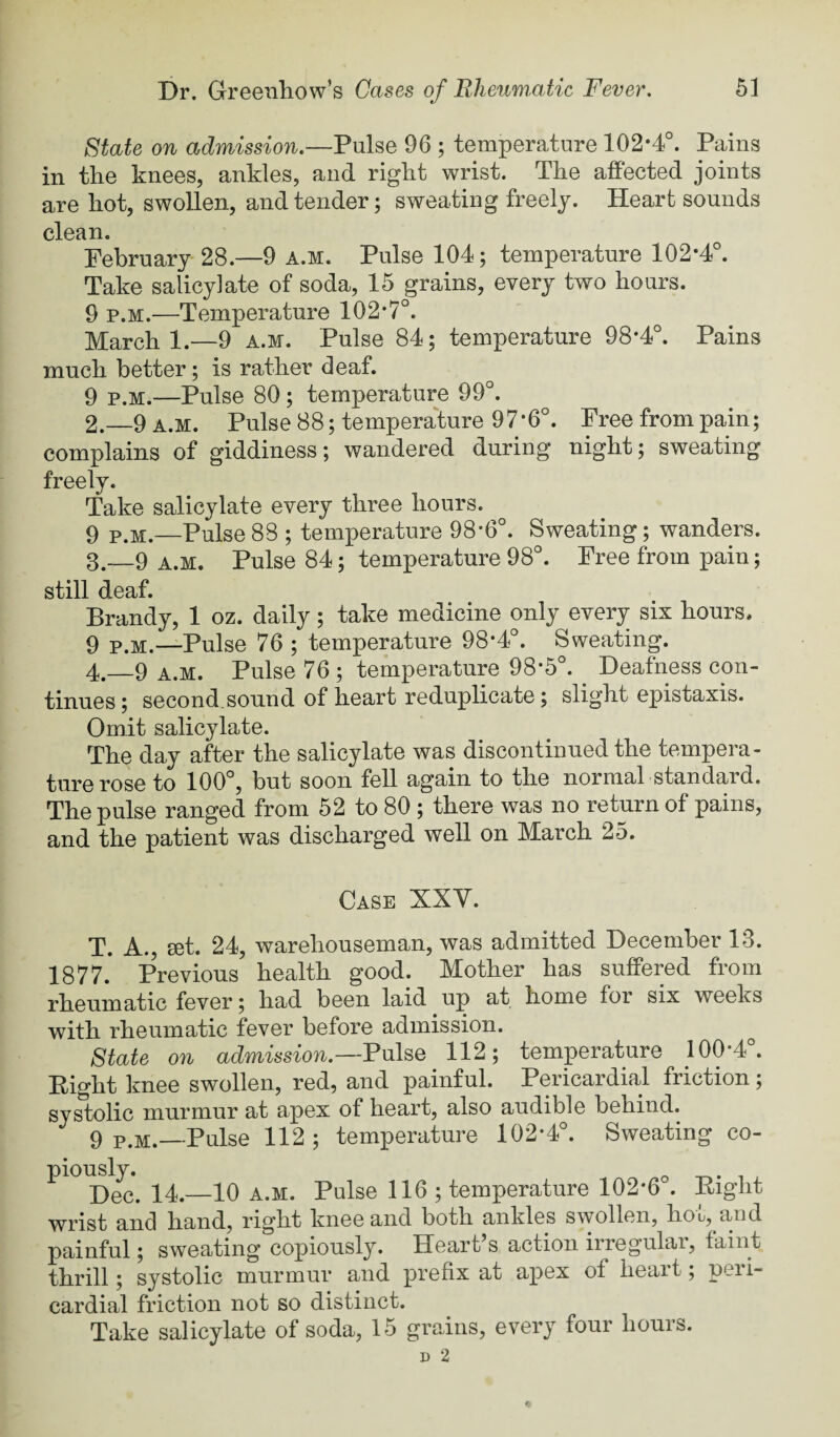 State on admission.—Pulse 96 ; temperature 102-4°. Pains in the knees, ankles, and right wrist. The affected joints are hot, swollen, and tender; sweating freely. Heart sounds clean. February 28.—9 a.m. Pulse 104; temperature 102*4°. Take salicylate of soda, 15 grains, every two hours. 9 P.M.—Temperature 102*7°. March 1.—9 a.m. Pulse 84; temperature 98*4°. Pains much better; is rather deaf. 9 P.M.—Pulse 80; temperature 99°. 2. -9 A.M. Pulse 88; temperature 97*6°. Free from pain; complains of giddiness; wandered during night; sweating freely. Take salicylate every three hours. 9 P.M.—Pulse88 ; temperature 98-6°. Sweating; wanders. 3. -9 A.M. Pulse 84; temperature 98°. Free from pain; still deaf. Brandy, 1 oz. daily; take medicine only every six hours. 9 P.M.—Pulse 76 ; temperature 98*4°. Sweating. 4. _9 a.m. Pulse 76 ; temperature 98*5°. Deafness con¬ tinues; second.sound of heart reduplicate; slight epistaxis. Omit salicylate. The day after the salicylate was discontinued the tempera¬ ture rose to 100°, but soon fell again to the normal standard. The pulse ranged from 62 to 80 ; there was no return of pains, and the patient was discharged well on March 25. Case XXV. T. A., ffit. 24, warehouseman, was admitted December 13. 1877. Previous health good. Mother has suffered from rheumatic fever; had been laid up at home for six weeks with rheumatic fever before admission. ^ State on admission.—V\x\^Q 112; temperature 100*4°. Eight knee swollen, red, and painful. Pericardial friction; systolic murmur at apex of heart, also audible behind. 9 P.M.—Pulse 112 ; temperature 102*4°. Sweating co¬ piously. -r,. 1 , Dec. 14.—10 A.M. Pulse 116 ; temperature 102*6 . Eight wrist and hand, right knee and both ankles swollen, hot, and painful; sweating copiously. Heart’s action irregular, faint thrill; systolic murmur and prefix at apex of heart; peri¬ cardial friction not so distinct.