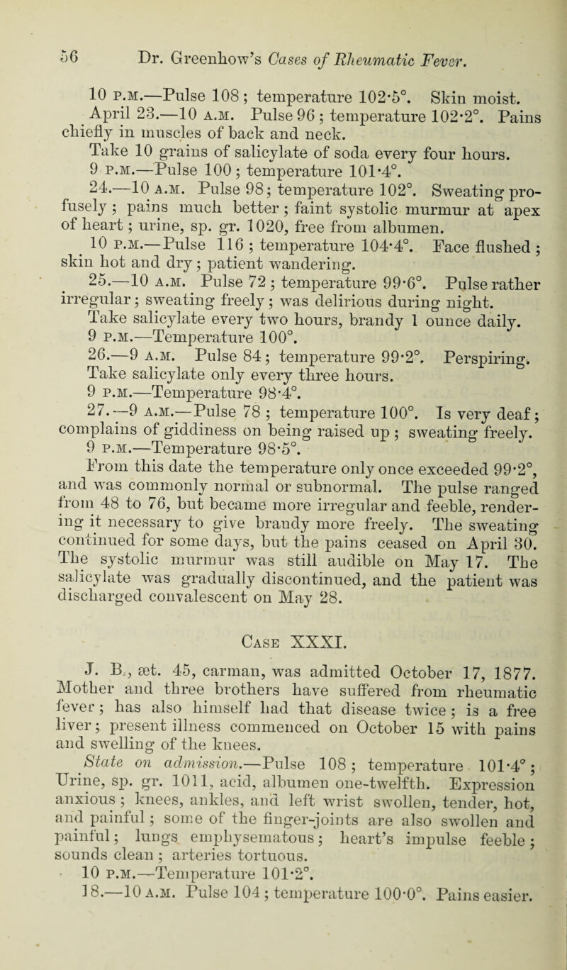 10 p.M.—Pulse 108 ; temperature 102-5°. Skin moist. April 23.—10 a.m. Pulse 96 ; temperature 102*2°. Pains chiefly in muscles of back and neck. Take 10 grains of salicylate of soda every four hours. 9 P.M.—Pulse 100; temperature 101*4°. 24. —10 A.M. Pulse 98; temperature 102°. Sweating pro¬ fusely ; pains much better; faint systolic murmur at apex of heart; urine, sp. gr. 1020, free from albumen. ^ 10 p.M.—Pulse 116 ; temperature 104*4°. Pace flushed ; skin hot and dry; patient wandering. 25. —10 a.m. Pulse 72 ; temperature 99*6°. Pulse rather irregular; sweating freely; was delirious during night. Take salicylate every two hours, brandy 1 ounce daily. 9 p.M.—Temperature 100°. 26. —9 A.M. Pulse 84; temperature 99*2°. Perspiring* Take salicylate only every three hours. 9 p.M.—Temperature 98*4°. 27. —9 A.M.—Pulse 78 ; temperature 100°. Is very deaf; complains of giddiness on being raised up ; sweating freely. 9 p.M.—Temperature 98*5°. Prom this date the temperature only once exceeded 99*2°, and was commonly normal or subnormal. The pulse ranged from 48 to 76, but became more irregular and feeble, render¬ ing it necessary to give brandy more freely. The sweating continued for some days, but the pains ceased on April 30. The systolic murmur was still audible on May 17. The salicylate was gradually discontinued, and the patient was discharged convalescent on May 28. Case XXXI. J. B.., set. 45, carman, was admitted October 17, 1877. Mother and three brothers have suffered from rheumatic fever; has also himself had that disease twice; is a free liver; present illness commenced on October 15 with pains and swelling of the knees. State on admission.—Pulse 108; temperature 101*4°; Urine, sp. gr. 1011, acid, albumen one-twelfth. Expression anxious ; knees, ankles, and left wrist swollen, tender, hot, and painful; some of the finger-joints are also swollen and painful; lungs emphysematous; heart’s impulse feeble; sounds clean ; arteries tortuous. 10 p.M.—Temperature 101*2°. 18.—10 A.M. Pulse 104 ; temperature 100*0°. Pains easier.