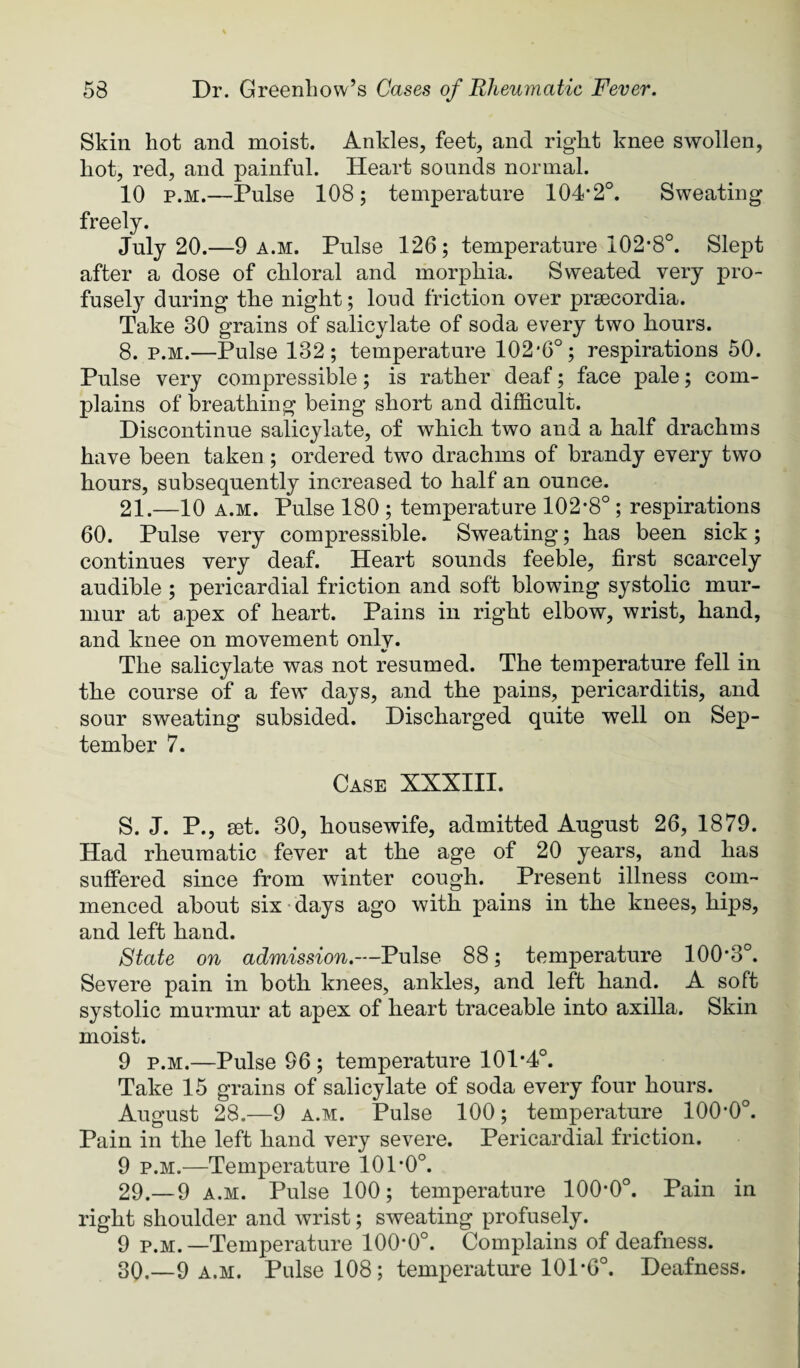 Skin hot and moist. Ankles, feet, and right knee swollen, hot, red, and painful. Heart sounds normal. 10 p.M.—Pulse 108; temperature 104*2°. Sweating freely. July 20.—9 A.M. Pulse 126; temperature 102*8°. Slept after a dose of chloral and morphia. Sweated very pro¬ fusely during the night; loud friction over prsecordia. Take 30 grains of salicylate of soda every two hours. 8. p.M.—Pulse 132; temperature 102*6°; respirations 50. Pulse very compressible; is rather deaf; face pale; com¬ plains of breathing being short and difficult. Discontinue salicylate, of which two and a half drachms have been taken; ordered two drachms of brandy every two hours, subsequently increased to half an ounce. 21.—10 A.M. Pulse 180 ; temperature 102*8° ; respirations 60. Pulse very compressible. Sweating; has been sick; continues very deaf. Heart sounds feeble, first scarcely audible ; pericardial friction and soft blowing systolic mur¬ mur at apex of heart. Pains in right elbow, wrist, hand, and knee on movement only. The salicylate was not resumed. The temperature fell in the course of a few days, and the pains, pericarditis, and sour sweating subsided. Discharged quite well on Sep¬ tember 7. Case XXXIII. S. J. P., aet. 30, housewife, admitted August 26, 1879. Had rheumatic fever at the ‘age of 20 years, and has suffered since from winter cough. Present illness com¬ menced about six • days ago with pains in the knees, hips, and left hand. State on admission.—Pulse 88; temperature 100*3°. Severe pain in both knees, ankles, and left hand. A soft systolic murmur at apex of heart traceable into axilla. Skin moist. 9 p.M.—Pulse 96 ; temperature 101*4°. Take 15 grains of salicylate of soda every four hours. August 28.—9 A.M. Pulse 100; temperature 100*0°. Pain in the left hand very severe. Pericardial friction. 9 p.M.—Temperature 101*0°. 29. — 9 A.M. Pulse 100; temperature 100*0°. Pain in right shoulder and wrist; sweating profusely. 9 p.M.—Temperature 100*0°. Complains of deafness. 30, —9 a.m. Pulse 108; temperature 101*6°. Deafness.