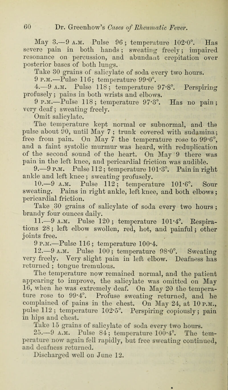 May 3.—9 a.m. Pulse 96; temperature 102*0°. Has severe pain in both hands; sweating freely; impaired resonance on percussion, and abundant crepitation over posterior bases of both lungs. Take 30 grains of salicylate of soda every two hours. 9 p.M.—Pulse 116; temperature 99*0°. 4.—9 a.m. Pulse 118; temperature 97*8°. Perspiring profusely; pains in both wrists and elbows. 9 p.m.—Pulse 118; temperature 97*3°. Has no pain; very deaf; sweating freely. Omit salicylate. The temperature kept normal or subnormal, and the pulse about 90, until May 7 ; trunk covered with sudamina; free from pain. On May 7 the temperature rose to 99*6°, and a faint systolic murmur was heard, with reduplication of the second sound of the heart. On May' 9 there was pain in the left knee, and pericardial friction was audible. 9. —9 P.M. Pulse 112; temperature 101*3°. Pain in right ankle and left knee; sweating profusely. 10. —9 A.M. Pulse 112; temperature 101*6°. Sour sweating. Pains in right ankle, left knee, and both elbows; pericardial friction. Take 30 grains of salicylate of soda every two hours ; brandy four ounces daily. 11. —9 A.M. Pulse 120 ; temperature 101*4°. Respira¬ tions 28; left elbow swollen, red, hot, and painful; other joints free. 9 p.m.—Pulse 116; temperature 100*4. 12. —9 a.m. Pulse 100; temperature 98*0°. Sweating very freely. Very slight pain in left elbow. Deafness has returned ; tongue tremulous. The temperature now remained normal, and the patient appearing to improve, the salicylate was omitted on May 16, when he was extremely deaf. On May 20 the tempera¬ ture rose to 99*4°. Profuse sweating returned, and he complained of pains in the chest. On May 24, at 10 p.m., pulse 112 ; temperature 102*5°. Perspiring copiously; pain in hips and chest. Take 15 grains of salicylate of soda every two hours. 25.—9 A.M. Pulse 84; temperature 100*4°. The tem¬ perature now again fell rapidly, but free sweating continued, and deafness returned. Discharged well on June 12.