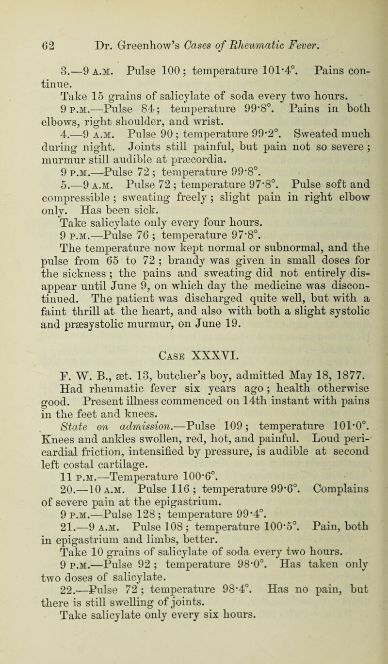 3. —9 A.M. Pulse 100 ; temperature 101*4°. Pains con¬ tinue. Take 15 grains of salicylate of soda every two konrs. 9 P.M.—Pulse 84; temperature 99*8°. Pains in both elbows, right shoulder, and wrist. 4. —9 A.M. Pulse 90 ; temperature 99*2°. Sweated much during night. Joints still painful, but pain not so severe ; murmur still audible at prsecordia. 9 P.M.—Pulse 72 ; temperature 99*8°. 5. —9 A.M. Pulse 72 ; temperature 97*8°. Pulse soft and compressible ; sweating freely ; slight pain in right elbow only. Has been sick. Take salicylate only every four hours. 9 P.M.—Pulse 76 ; temperature 97*8°. The temperature now kept normal or subnormal, and the pulse from 65 to 72 ; brandy was given in small doses for the sickness ; the pains and sweating did not entirely dis¬ appear until June 9, on which day the medicine was discon¬ tinued. The patient was discharged quite well, but with a faint thrill at the heart, and also with both a slight systolic and prsesystolic murmur, on June 19. Case XXXVI. F. W. B., set. 13, butcher’s boy, admitted May 18, 1877. Had rheumatic fever six years ago ; health otherwise good. Present illness commenced on 14th instant with pains in the feet and knees. State on admission.—Pulse 109; temperature 101*0°. Knees and ankles swollen, red, hot, and painful. Loud peri¬ cardial friction, intensified by pressure, is audible at second left costal cartilage. 11 P.M.—Temperature 100*6°. 20. —10 a.m. Pulse 116 ; temperature 99*6°. Complains of severe pain at the epigastrium. 9 p.m.—Pulse 128; temperature 99*4°. 21. —9 A.M. Pulse 108; temperature 100*5°. Pain, both in epigastrium and limbs, better. Take 10 grains of salicylate of soda every two hours. 9 P.M.—Pulse 92 ; temperature 98*0°. Has taken only two doses of salicylate. 22. —Pulse 72 ; temperature 98*4°. Has no pain, but there is still swelling of joints. Take salicylate only every six hours.
