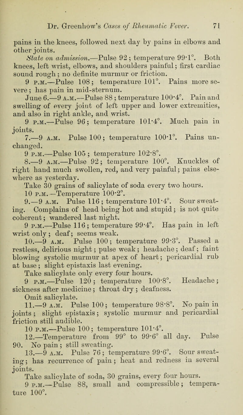 t/ pains in the knees, followed next day by pains in elbows and other joints. State on admission.—Pnlse 92; temperature 99*1°. Both knees, left wrist, elbows, and shoulders painful; first cardiac sound rough; no definite murmur or friction. 9 p.M.—Pulse 108; temperature 101°. Pains more se¬ vere ; has pain in mid-sternum. June 6.—9 a.m.—Pulse 88 ; temperature 100*4°. Pain and swelling of every joint of left upper and lower extremities, and also in right ankle, and wrist. 9 p.M.—Pulse 96; temperature 101*4°. Much pain in joints. 7. —9 A.M. Pulse 100; temperature 100*1°. Pains un¬ changed. 9 p.M.—Pulse 105 ; temperature 102*8°. 8. —9 A.M.—Pulse 92 ; temperature 100°. Knuckles of right hand much swollen, red, and very painful; pains else¬ where as yesterday. Take 30 grains of salicylate of soda every two hours. 10 p.M.—Temperature 100*2°. 9. —9 A.M. Pulse 116; temperature 101*4°. Sour sweat¬ ing. Complains of head being hot and stupid; is not quite coherent; wandered last night. 9 p.M.—Pulse 116; temperature 99*4°. Has pain in left wrist only ; deaf; seems weak. 10. —9 A.M. Pulse 100; temperature 99*3°. Passed a restless, delirious night; pulse weak; headache; deaf; faint blowing systolic murmur at apex of heart; pericardial rub at base; slight epistaxis last evening. Take salicylate only every four hours. 9 P.M.—Pulse 120 ; temperature 100*8°. Headache; sickness after medicine; throat dry ; deafness. Omit salicylate. 11. —9 A.M. Pulse 100 ; temperature 98*8°. Ko pain in joints ; slight epistaxis; systolic murmur and pericardial friction still audible. 10 p.M.—Pulse 100; temperature 101*4°. 12. —Temperature from 99° to 99*6° all day. Pulse 90. Ko pain ; still sweating. 13. —9 A.M. Pulse 76; temperature 99*6°. Sour sweat¬ ing ; has recurrence of pain; heat and redness in several joints. Take salicylate of soda, 30 grains, every four hours. 9 P.M.—Pulse 88, small and compressible; tempera¬ ture 100°.