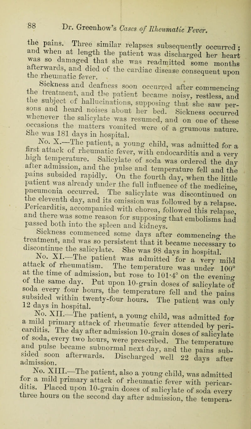 the pains. Three similar relapses subsequently occuiTed and when at length the patient was discharged her heart was so damaged that she was readmitted some months the^rhenmatic cardiac disease consequent upon Sickness and deafness soon occurred after commencing the treatment, and the patient became noisy, restless, and le subject of hallucinations, supposing that she saw per¬ sons an eard noises about her bed. Sickness occurred whenever the salicylate was resumed, and on one of these occasions the matters vomited were of a grumous nature. She was 181 days in hospital. c patient, a young child, was admitted for a rst attack of rheumatic fever, with endocarditis and a very igh temperature. Salicylate of soda was ordered the day alter admission, and the pulse and temperature fell and the pains subsided rapidly. On the fourth day, when the little patient was already under the full influence of the medicine pneumonia occurred. ^ The salicylate was discontinued on e eleventh day, and its omission was followed by a relapse. Pericarditis, accompanied with chorea, followed this relapse and was some reason for supposing that embolisms had passed both into the spleen and kidneys. Sickness commenced some days after commencing the treatment, and was so persistent that it became necessary to discontmiie the salicylate. She was 98 days in hospital. LX 1 * patient was admitted for a very mild attack of rheumatism. The temperature was under 100° at the time of admission, but rose to 101-4° on the evenino- o the same day. Put upon 10-grain doses of salicylate of soda every four hours, the temperature fell and the pains subsided^ within twenty-four hours. The patient was only days m hospital. ■' No. XII. The patient, a young child, was admitted for a mild primary attack of rheumatic fever attended by peri¬ carditis. The day after admission 10-grain doses of salicylate ot soda, every two hours, were prescribed. The temperature and pulse became subnormal next day, and the pains sub¬ sided soon afterwards. Discharged well 22 days after ri d rn. 1 s s 1 o n. No. XIII.—The patient, also a young child, was admitted tor a mild primary attack of rheumatic fever with pericar¬ ditis. Placed upon 10-grain doses of salicylate of soda every three hours on the second day after admission, the tempera-