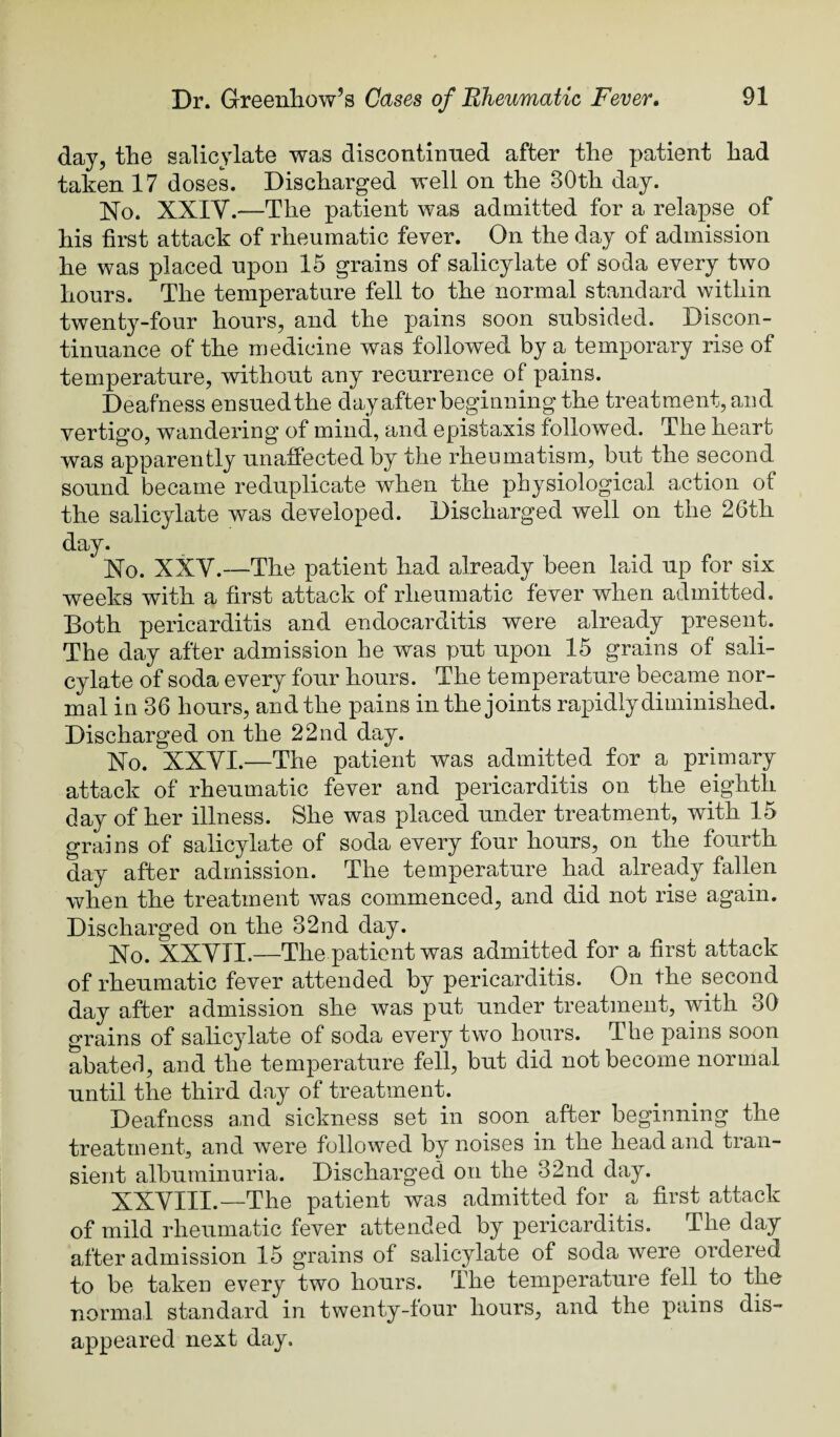 day, the salicylate was discontimied after the patient had taken 17 doseL Discharged well on the 30th day. No. XXIV.—The patient was admitted for a relapse of his first attack of rheumatic fever. On the day of admission he was placed upon 15 grains of salicylate of soda every two hours. The temperature fell to the normal standard within twenty-four hours, and the pains soon subsided. Discon¬ tinuance of the medicine was followed by a temporary rise of temperature, without any recurrence of pains. Deafness ensuedthe dayafter beginning the treatment, and vertig’o, wandering of mind, and epistaxis followed. The heart was apparently unaffected by the rheumatism, but the second sound became reduplicate when the physiological action of the salicylate was developed. Discharged well on the 26th day. No. XXV.—The patient had already been laid up for six weeks with a first attack of rheumatic fever when admitted. Both pericarditis and endocarditis were already present. The day after admission he was put upon 15 grains of sali¬ cylate of soda every four hours. The temperature became nor¬ mal in 36 hours, and the pains in the joints rapidly diminished. Discharged on the 22nd day. No. XXVI.—The patient was admitted for a primary attack of rheumatic fever and pericarditis on the eighth day of her illness. She was placed under treatment, with 15 grains of salicylate of soda every four hours, on the fourth day after admission. The temperature had already fallen when the treatment was commenced, and did not rise again. Discharged on the 32nd day. No. XXVII.—The patient was admitted for a first attack of rheumatic fever attended by pericarditis. On the second day after admission she was put under treatment, with 30 grains of salicylate of soda every two hours. The pains soon abated, and the temperature fell, but did not become normal until the third day of treatment. Deafness a.nd sickness set in soon after beginning the treatment, and were followed by noises in the head and tran¬ sient albuminuria. Discharged on the 32nd day. XXVIII.—The patient was admitted for a first attack of mild rheumatic fever attended by pericarditis. The day after admission 15 grains of salicylate of soda were ordered to be taken every two hours. The temperature fell to the normal standard in twenty-four hours, and the pains dis¬ appeared next day.