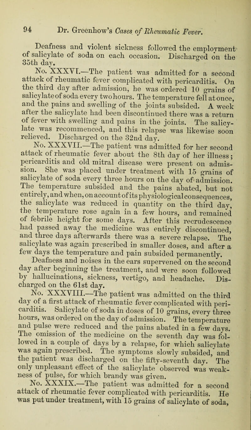 DGafnGSs and violGiit sicknGss followGd tliG Gnij)loyniGnt of salicylatG of soda on Gach. occasion. DisdiarirGd on tliG 35th day. ^ No. XXXVT.—TKg patient was admitted for a second attack of rheumatic fever complicated with pericarditis. On the third day after admission, he was ordered 10 grains of salicylate of soda every two hours. The temperature fell at once, and the pains and swelling of the joints subsided. A week after the salicylate had been discontinued there was a return of fever with swelling and pains in the joints. The salicy¬ late was recommenced, and this relapse was likewise soon relieved. Discharged on the 32nd day. No. XXXVII.—The patient was admitted for her second attack of rheumatic fever about the 8th day of her illness; pericarditis and old mitral disease were present on admis¬ sion. She was placed under treatment with 15 grains of salicylate of soda every three hours on the day of admission. The temperature subsided and the pains abated, but not entirely, and when, on account of its physiological consequences, the salicylate was reduced in quantity on the third day’ the temperature rose again in a few hours, and remained of febrile height for some days. After this recrudescence had passed away the medicine was entirely discontinued, and three days afterwards there was a severe relapse. The salicylate was again prescribed in smaller doses, and after a few daj'^s the temperature and pain subsided permanently. Deafness and noises in the ears supervened on the second day after beginning the treatment, and were soon followed by hallucinations, sickness, vertigo, and headache. Dis¬ charged on the 61st day. No. XXXYIII.—The patient was admitted on the third day of a first attack of rheumatic fever complicated with peri¬ carditis. Salicylate of soda in doses of 10 grains, every three hours, was ordered on the day of admission. The temperature and pulse were i educed and the pains abated in a few days. The omission of the medicine on the seventh day was fol¬ lowed in a couple of days by a I’elapse, for which salicylate was again prescribed. The symptoms slowly subsided, and the patient was discharged on the fifty-seventh day. The only unpleasant effect of the salicylate observed was weak¬ ness of pulse, for which brandy was given. No. XXXIX.—The patient was admitted for a second attack of rheumatic fever complicated with pericarditis. He was put under treatment, with 15 grains of salicylate of soda,