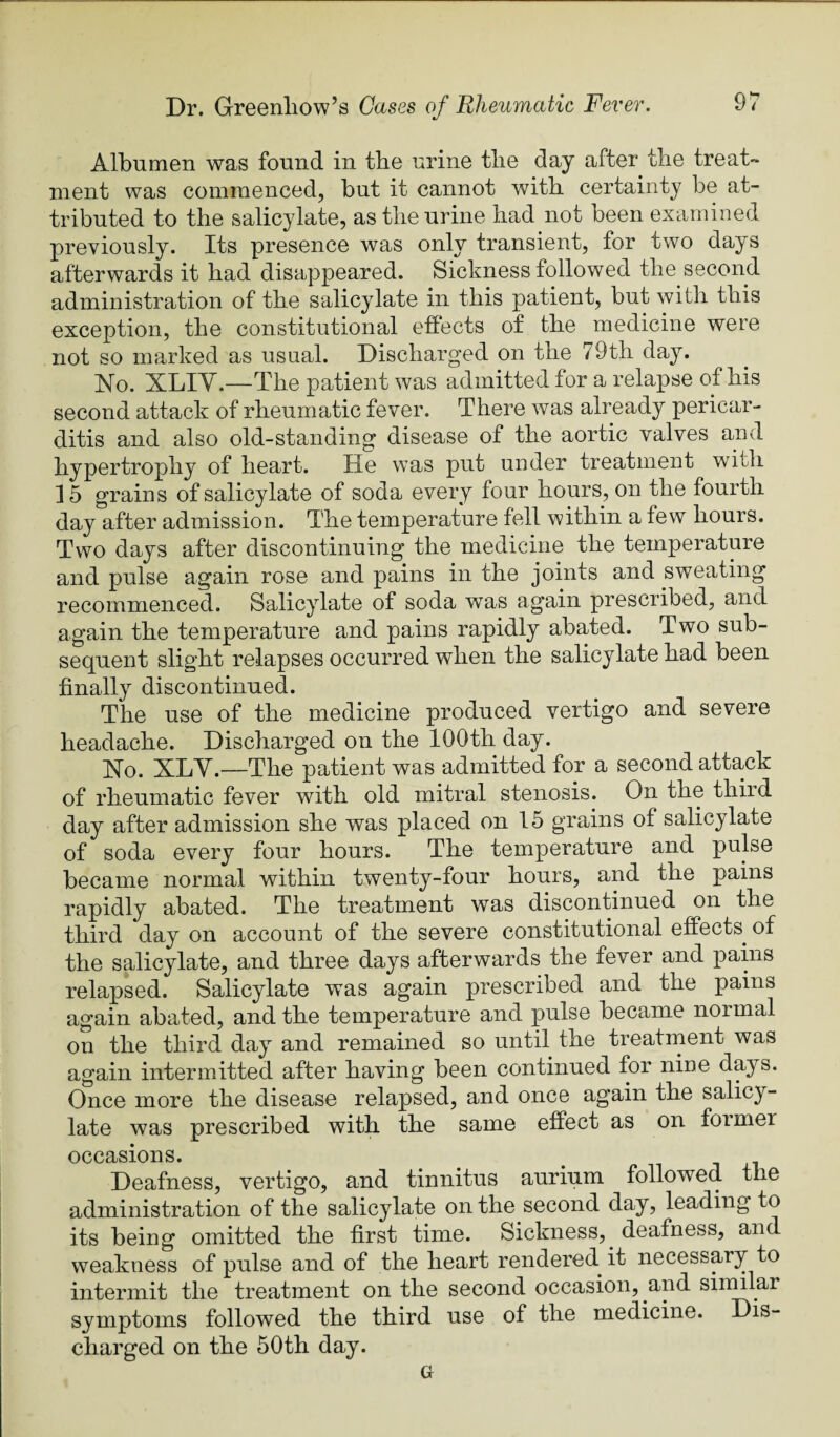 Albumen was found in the urine the day after the treat¬ ment was commenced, but it cannot with certainty be at¬ tributed to the salicylate, as the urine had not been examined previously. Its presence was only transient, for two days afterwards it had disappeared. Sickness followed the second administration of the salicylate in this patient, but with this exception, the constitutional effects of the medicine were not so marked as usual. Discharged on the 79th day. No. XLIY.—The patient was admitted for a relapse of his second attack of rheumatic fever. There was already pericar¬ ditis and also old-standing disease of the aortic valves and hypertrophy of heart. He was put under treatment with 15 grains of salicylate of soda every four hours, on the fourth day after admission. The temperature fell within a few hours. Two days after discontinuing the medicine the temperature and pulse again rose and pains in the joints and sweating recommenced. Salicylate of soda was again prescribed, and again the temperature and pains rapidly abated. Two sub¬ sequent slight relapses occurred when the salicylate had been finally discontinued. The use of the medicine produced vertigo and severe headache. Discharged on the 100th day. No. XLY.—The patient was admitted for a second attack of rheumatic fever with old mitral stenosis. On the third day after admission she was placed on 15 grains of salicylate of soda every four hours. The temperature and pulse became normal within twenty-four hours, and the pains rapidly abated. The treatment was discontinued on the third day on account of the severe constitutional effects^ of the salicylate, and three days afterwards the fever and pains relapsed. Salicylate was again prescribed and the pains again abated, and the temperature and pulse became normal on the third day and remained so until the treatrnent was again intermitted after having been continued for nine days. Once more the disease relapsed, and once again the salicy¬ late was prescribed with the same effect as on former occasions. Deafness, vertigo, and tinnitus aurium followed the administration of the salicylate on the second day, leading to its being omitted the first time. Sickness,^ deafness, and weakness of pulse and of the heart rendered it necessary to intermit the treatment on the second occasion, and similar symptoms followed the third use of the medicine. Dis¬ charged on the 50th day. G