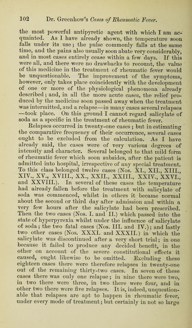 tlie most powerful antipyretic agent with which I am ac¬ quainted. As I have already shown, the temperature soon falls under its use; the pulse commonly falls at the same time, and the pains also usually soon abate very considerably, and in most cases entirely cease within a few days. If this were all, and there were no drawbacks to recount, the value of this medicine in the treatment of rheumatic fever would be unquestionable. The improvement of the symptoms, however, only takes place coincidently with the development of one or more of the physiological plienomena already described; and, in all the more acute cases, the relief pro¬ duced by the medicine soon passed away when the treatment was intermitted, and a relapse—in many cases several relapses —took place. On this ground I cannot regard salicylate of soda as a specific in the treatment of rheumatic fever. Relapses occurred in twenty-one cases ; but in estimating the comparative frequency of their occurrence, several cases ought to be excluded from the calculation. As I have already said, the cases were of very various degrees of intensity and character. Several belonged to that mild form of rheumatic fever which soon subsides, after the patient is admitted into hospital, irrespective of any special treatment. To this class belonged twelve cases (ISTos. XI., XII., XIII., XIY., XY., XYIII., XX., XXII., XXIII., XXIY., XXYI., and XXYIII.). In several of these cases the temperature had already fallen before the treatment with salicylate of soda was commenced, whilst in others it became normal about the second or third day after admission and within a very few hours after the salicylate had been prescribed. Then the two cases (Xos. I. and II.) which passed into the state of hyperpyrexia whilst under the influence of salicylate of soda; the two fatal cases (Xos. III. and lY.); and lastly two other cases (Xos. XXXI. and XXXII.) in which the salicylate was discontinued after a very short trial; in one because it failed to produce any decided benefit, in the other on account of the severe constitutional effects it caused, ought likewise to be omitted. Excluding these eighteen cases there were therefore relapses in twenty-one out of the reinainiijg thirty-two cases. In seven of these cases there was only one relapse; in nine there were two, in two there were three, in two there were four, and in other two there were five relapses. It is, indeed, unquestion¬ able that relaj^ses are apt to happen in rheumatic fever, under every mode of treatment; but certainly in not so large