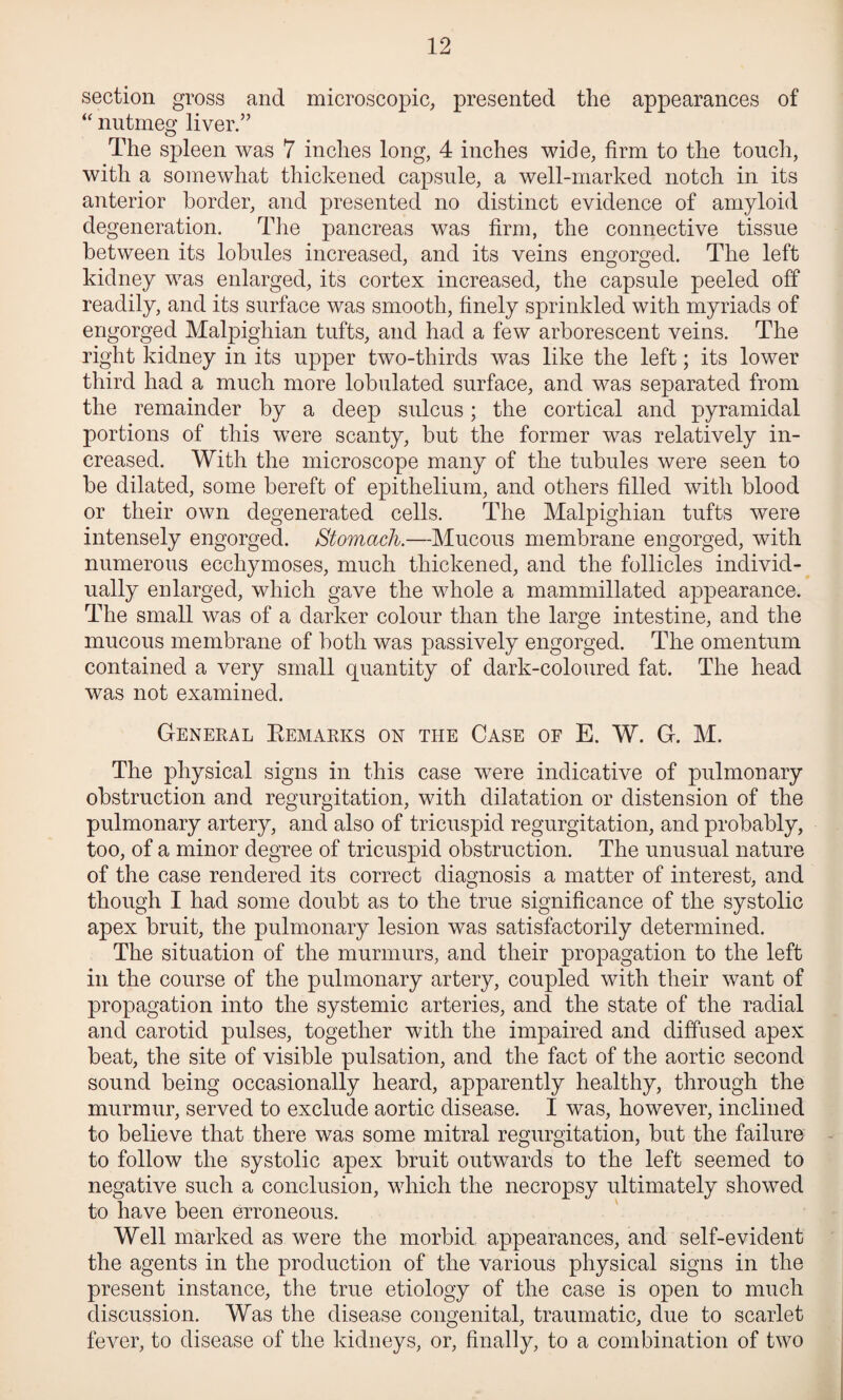 section gross and microscopic, presented the appearances of nutmeg liver.” The spleen was 7 inches long, 4 inches wide, firm to the touch, with a somewhat thickened capsule, a well-marked notch in its anterior border, and presented no distinct evidence of amyloid degeneration. The pancreas was firm, the connective tissue between its lobules increased, and its veins engorged. The left kidney was enlarged, its cortex increased, the capsule peeled off readily, and its surface was smooth, finely sprinkled with myriads of engorged Malpighian tufts, and had a few arborescent veins. The right kidney in its upper two-thirds was like the left; its lower third had a much more lobulated surface, and was separated from the remainder by a deep sulcus; the cortical and pyramidal portions of this were scanty, but the former was relatively in¬ creased. With the microscope many of the tubules were seen to be dilated, some bereft of epithelium, and others filled with blood or their own degenerated cells. The Malpighian tufts were intensely engorged. Stomach.—Mucous membrane engorged, with numerous ecchymoses, much thickened, and the follicles individ¬ ually enlarged, which gave the whole a mammillated appearance. The small was of a darker colour than the large intestine, and the mucous membrane of both was passively engorged. The omentum contained a very small quantity of dark-coloured fat. The head was not examined. General Eemarks on the Case of E. W. G. M. The physical signs in this case were indicative of pulmonary obstruction and regurgitation, with dilatation or distension of the pulmonary artery, and also of tricuspid regurgitation, and probably, too, of a minor degree of tricuspid obstruction. The unusual nature of the case rendered its correct diagnosis a matter of interest, and though I had some doubt as to the true significance of the systolic apex bruit, the pulmonary lesion was satisfactorily determined. The situation of the murmurs, and their propagation to the left in the course of the pulmonary artery, coupled with their want of propagation into the systemic arteries, and the state of the radial and carotid pulses, together with the impaired and diffused apex beat, the site of visible pulsation, and the fact of the aortic second sound being occasionally heard, apparently healthy, through the murmur, served to exclude aortic disease. I was, however, inclined to believe that there was some mitral regurgitation, but the failure to follow the systolic apex bruit outwards to the left seemed to negative such a conclusion, which the necropsy ultimately showed to have been erroneous. Well marked as were the morbid appearances, and self-evident the agents in the production of the various physical signs in the present instance, the true etiology of the case is open to much discussion. Was the disease congenital, traumatic, due to scarlet fever, to disease of the kidneys, or, finally, to a combination of two