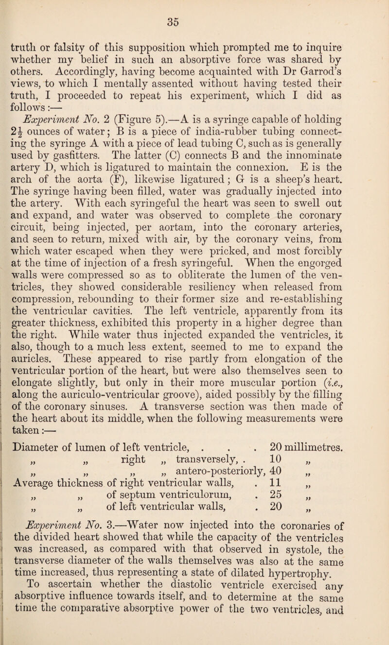 truth or falsity of this supposition which prompted me to inquire whether my belief in such an absorptive force was shared by others. Accordingly, having become acquainted with Dr Garrod’s views, to which I mentally assented without having tested their truth, I proceeded to repeat his experiment, which I did as follows;— Experiment No. 2 (Figure 5).—A is a syringe capable of holding ounces of water; B is a piece of india-rubber tubing connect¬ ing the syringe A with a piece of lead tubing 0, such as is generally used by gasfitters. The latter (C) connects B and the innominate artery D, which is ligatured to maintain the connexion. E is the arch of the aorta (F), likewise ligatured; G is a sheep’s heart. The syringe having been filled, water was gradually injected into the artery. With each syringeful the heart was seen to swell out and expand, and water was observed to complete the coronary circuit, being injected, per aortam, into the coronary arteries, and seen to return, mixed with air, by the coronary veins, from which water escaped when they were pricked, and most forcibly at the time of injection of a fresh syringeful. When the engorged walls were compressed so as to obliterate the lumen of the ven¬ tricles, they showed considerable resiliency when released from compression, rebounding to their former size and re-establishing the ventricular cavities. The left ventricle, apparently from its greater thickness, exhibited this property in a higher degree than the right. While water thus injected expanded the ventricles, it also, though to a much less extent, seemed to me to expand the auricles. These appeared to rise partly from elongation of the ! ventricular portion of the heart, but were also themselves seen to I elongate slightly, but only in their more muscular portion (^.e., I along the auriculo-ventricular groove), aided possibly by the filling of the coronary sinuses. A transverse section was then made of ; the heart about its middle, when the following measurements were taken:— i Diameter of lumen of left ventricle, . . .20 millimetres. „ „ right „ transversely, . 10 „ „ „ „ „ antero-posteriorly, 40 „ ! Average thickness of right ventricular walls, .11 „ „ „ of septum ventriculorum, .25 „ I „ „ of left ventricular walls, . 20 „ Experiment No. 3.—Water now injected into the coronaries of i' the divided heart showed that while the capacity of the ventricles j was increased, as compared with that observed in systole, the transverse diameter of the walls themselves was also at the same time increased, thus representing a state of dilated hypertrophy. To ascertain whether the diastolic ventricle exercised any I absorptive influence towards itself, and to determine at the same i time the comparative absorptive power of the two ventricles, and