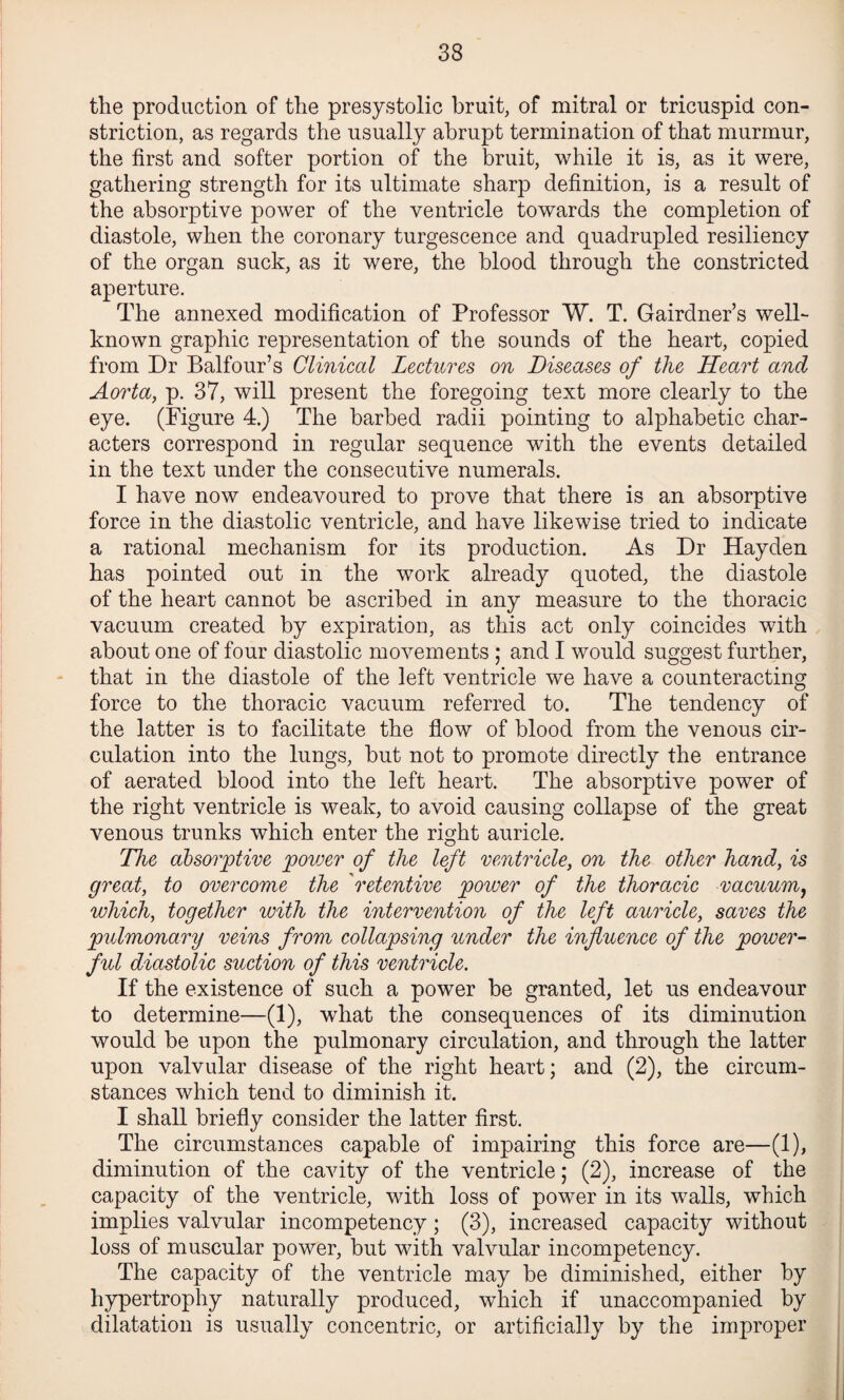 the production of the presystolic bruit, of mitral or tricuspid con¬ striction, as regards the usually abrupt termination of that murmur, the first and softer portion of the bruit, while it is, as it were, gathering strength for its ultimate sharp definition, is a result of the absorptive power of the ventricle towards the completion of diastole, when the coronary turgescence and quadrupled resiliency of the organ suck, as it were, the blood through the constricted aperture. The annexed modification of Professor W. T. Gairdner’s well- known graphic representation of the sounds of the heart, copied from Dr Balfour’s Clinical Lectures on Diseases of the Heart and Aorta, p. 37, will present the foregoing text more clearly to the eye. (Figure 4.) The barbed radii pointing to alphabetic char¬ acters correspond in regular sequence with the events detailed in the text under the consecutive numerals. I have now endeavoured to prove that there is an absorptive force in the diastolic ventricle, and have likewise tried to indicate a rational mechanism for its production. As Dr Hayden has pointed out in the work already quoted, the diastole of the heart cannot be ascribed in any measure to the thoracic vacuum created by expiration, as this act only coincides with about one of four diastolic movements ; and I would suggest further, that in the diastole of the left ventricle we have a counteracting force to the thoracic vacuum referred to. The tendency of the latter is to facilitate the flow of blood from the venous cir¬ culation into the lungs, but not to promote directly the entrance of aerated blood into the left heart. The absorptive power of the right ventricle is weak, to avoid causing collapse of the great venous trunks which enter the right auricle. The absorptive povjer of the left ventricle, on the other hand, is great, to overcome the 'retentive poiver of the thoracic vacuum^ which, together with the intervention of the left auricle, saves the pulmonary veins from collapsing under the influence of the power¬ ful diastolic suction of this ventricle. If the existence of such a power be granted, let us endeavour to determine—(1), what the consequences of its diminution would be upon the pulmonary circulation, and through the latter upon valvular disease of the right heart; and (2), the circum¬ stances which tend to diminish it. I shall briefly consider the latter first. The circumstances capable of impairing this force are—(1), diminution of the cavity of the ventricle; (2), increase of the capacity of the ventricle, with loss of power in its walls, which implies valvular incompetency; (3), increased capacity without loss of muscular power, but with valvular incompetency. The capacity of the ventricle may be diminished, either by hypertrophy naturally produced, which if unaccompanied by dilatation is usually concentric, or artificially by the improper