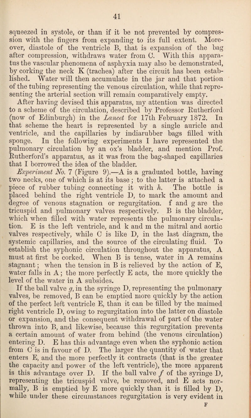 squeezed in systole, or than if it be not prevented by compres¬ sion with the fingers from expanding to its full extent. More¬ over, diastole of the ventricle B, that is expansion of the hag after compression, withdraws water from C. With this appara¬ tus the vascular phenomena of asphyxia may also he demonstrated, hy corking the neck K (trachea) after the circuit has been estab¬ lished. Water will then accumulate in the ja.r and that portion of the tubing representing the venous circulation, while that repre¬ senting the arterial section will remain comparatively empty. After having devised this apparatus, my attention was directed to a scheme of the circulation, described by Professor Putherford (now of Edinburgh) in the Lancet for 17th February 1872. In that scheme the heart is represented by a single auricle and ventricle, and the capillaries by indiarubber bags filled with sponge. In the following experiments I have represented the pulmonary circulation by an ox’s bladder, and mention Prof. Eutherford’s apparatus, as it was from the bag-shaped capillaries that I borrowed the idea of the bladder. Experiment No. 7 (Figure 9).—A is a graduated bottle, having two necks, one of which is at its base ; to the latter is attached a piece of rubber tubing connecting it with Ti. The bottle is placed behind the right ventricle D, to mark the amount and degree of venous stagnation or regurgitation, f and g are the tricuspid and pulmonary valves respectively. B is the bladder, which when filled with water represents the pulmonary circula¬ tion. E is the left ventricle, and k and m the mitral and aortic valves respectively, while C is like D, in the last diagram, the systemic capillaries, and the source of the circulating fluid. To establish the syphonic circulation throughout the apparatus, A must at first be corked. When B is tense, water in A remains stagnant; when the tension in B is relieved by the action of E, water falls in A; the more perfectly E acts, the more quickly the level of the water in A subsides. If the ball valve g, in the syringe D, representing the pulmonary valves, be removed, B can be emptied more quickly by the action of the perfect left ventricle E, than it can be filled by the maimed right ventricle D, owing to regurgitation into the latter on diastole or expansion, and the consequent withdrawal of part of the water thrown into B, and likewise, because this regurgitation prevents a certain amount of water from behind (the venous circulation) entering D. E has this advantage even when the syphonic action from C is in favour of D. The larger the quantity of water that enters E, and the more perfectly it contracts (that is the greater the capacity and power of the left ventricle), the more apparent is this advantage over D. If the ball valve / of the syringe D, representing the tricuspid valve, be removed, and E acts nor¬ mally, B is emptied by E more quickly than it is filled by D, while under these circumstances regurgitation is very evident in F